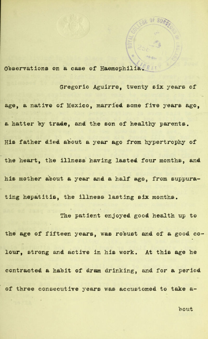 \vc \X' é/r r Ohservations on a case of Haemophiiia. Gregorio Aguirre, twenty six years of age, a nativo of México, marriecl some five years ago, a hatter hy trade, and the son of healthy parents. His father dieá ahout a year ago from hypertrophy of the heart, the illness having lasteá four months, and his mother ahout a year and a half ago, from suppura- ting hepatitis, the illness lasting six months. The patient enjoyed good health up to the age of fifteen years, was rohust and of a good co- lour, strong and active in his work. At this age he contracted a hahit of dram drinking, and for a period of three consecutive years was accustomed to take a- hout