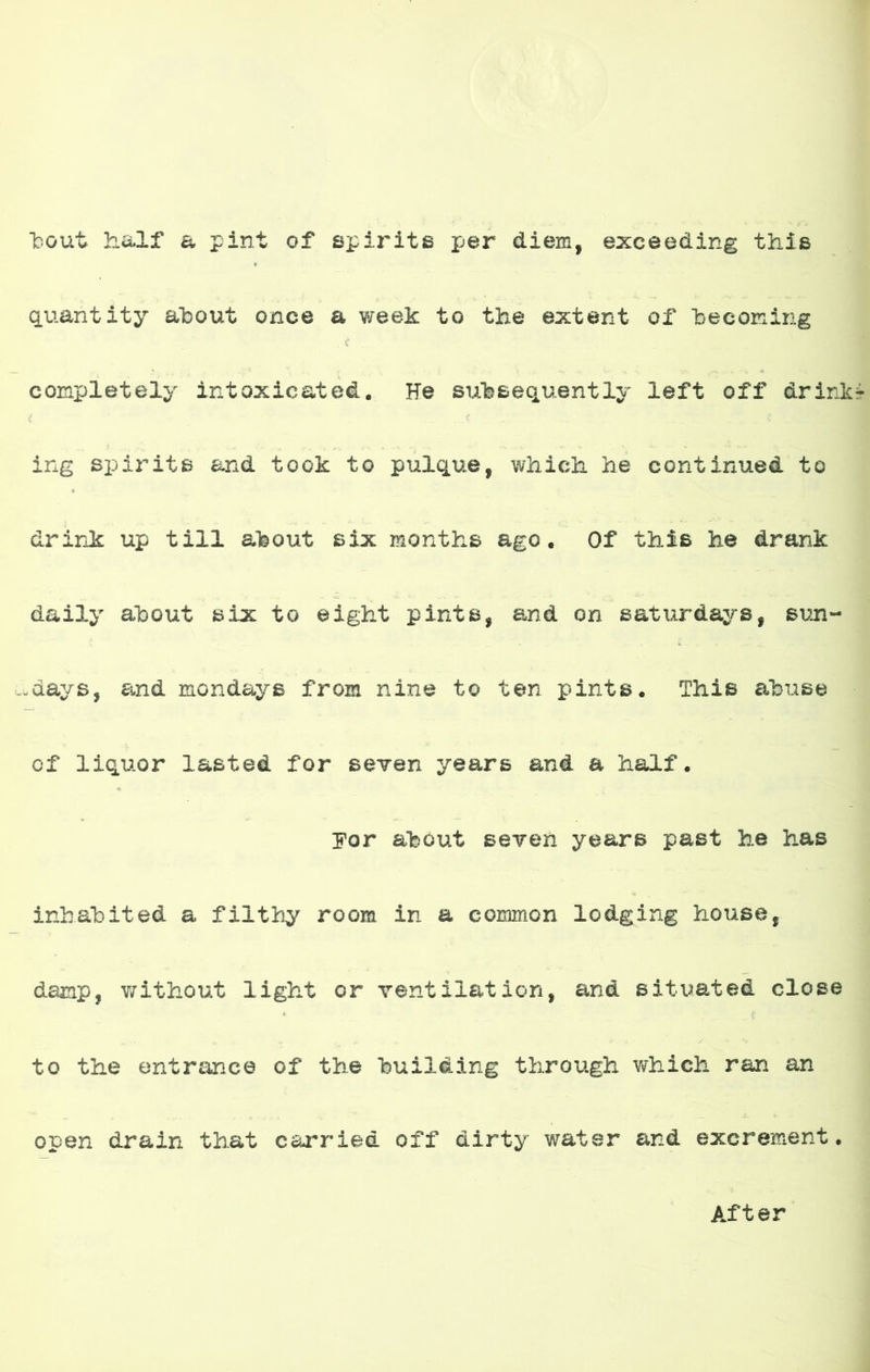 bout h&lf a pint of spirits per diem, exceeding this quantity ahout once a week to the extent of becorcing completely intoxicateá. He sufesequently ieft off drink ing spirits and took to piilque, which he continuad to drink up till about six months ago. Of this he drank daily about six to eight pinte, and on satx-irdays, sun- -days, and mondays from nine to ten pinte. This abuse of liquor lasted for soy en years and a half. por about seYen years past he has inbahited a filthy room in a coimnon lodging house, damp, without iight or ventilation, and situated cióse to the entrance of the huiláing through which ran an open drain that carriad off dirty water and excrement. After