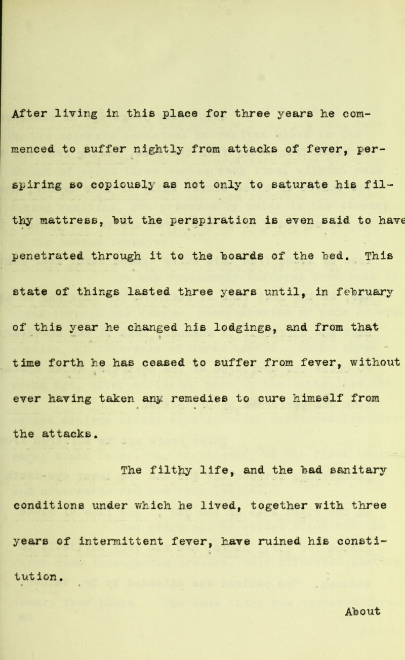 After living ir, this place for three years he com- menced to suffer nightly from attacks of fever, per- spiring so copiously as not only to satúrate his fil- thy mattress, but the perspiration is even said to hav*s penetrated through it to the boards of the bed. This State of things lasted three years until, in february of this year he changed his lodgings, and from that * time forth he has ceased to suffer from fever, without i ever having taken any remedies to cure himself from the attacks. The filthy life, and the had sanitary conditions under which he lived, together with three years of intemittent fever, have ruined his consti- tution. About