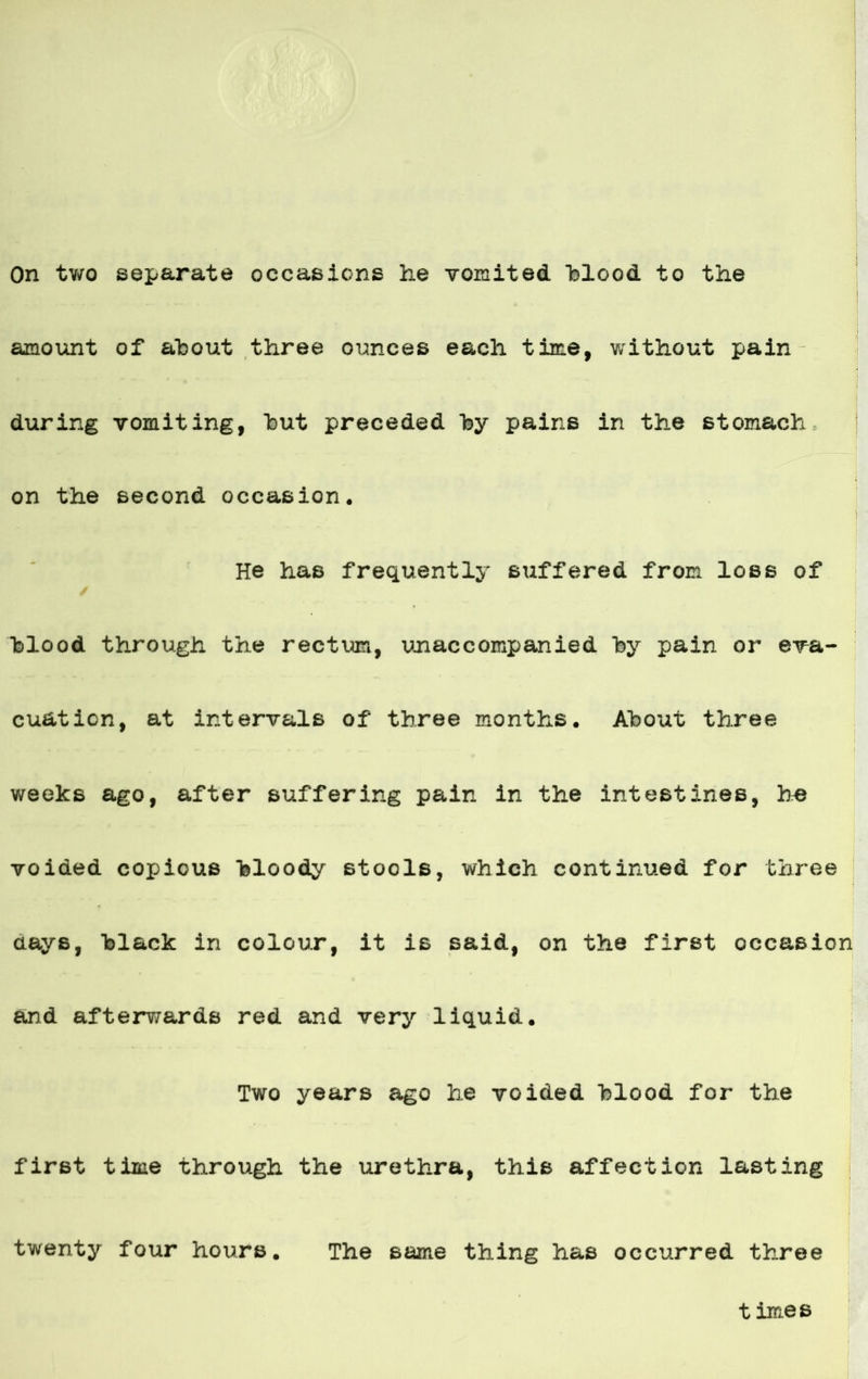 On two separata occasicns he vomited hlood to the amount of ahout three ounces each time, without pain during vomiting, hut preceded hy pains in the stomach on the second occasion* He has frequently suffered from loss of hlood through the rectum, unaccompanied hy pain or era- cuation, at intervals of three months. Ahout three weeks ago, after suffering pain in the intest ines, he voiaed coi>ious hloody stools, which continuad for three days, hlack in colour, it is said, on the first occasion and afterw&rds red and very liquid. Two years ago he voided hlood for the first time through the urethra, this affection lasting twenty four hours. The same thing has occurred three times
