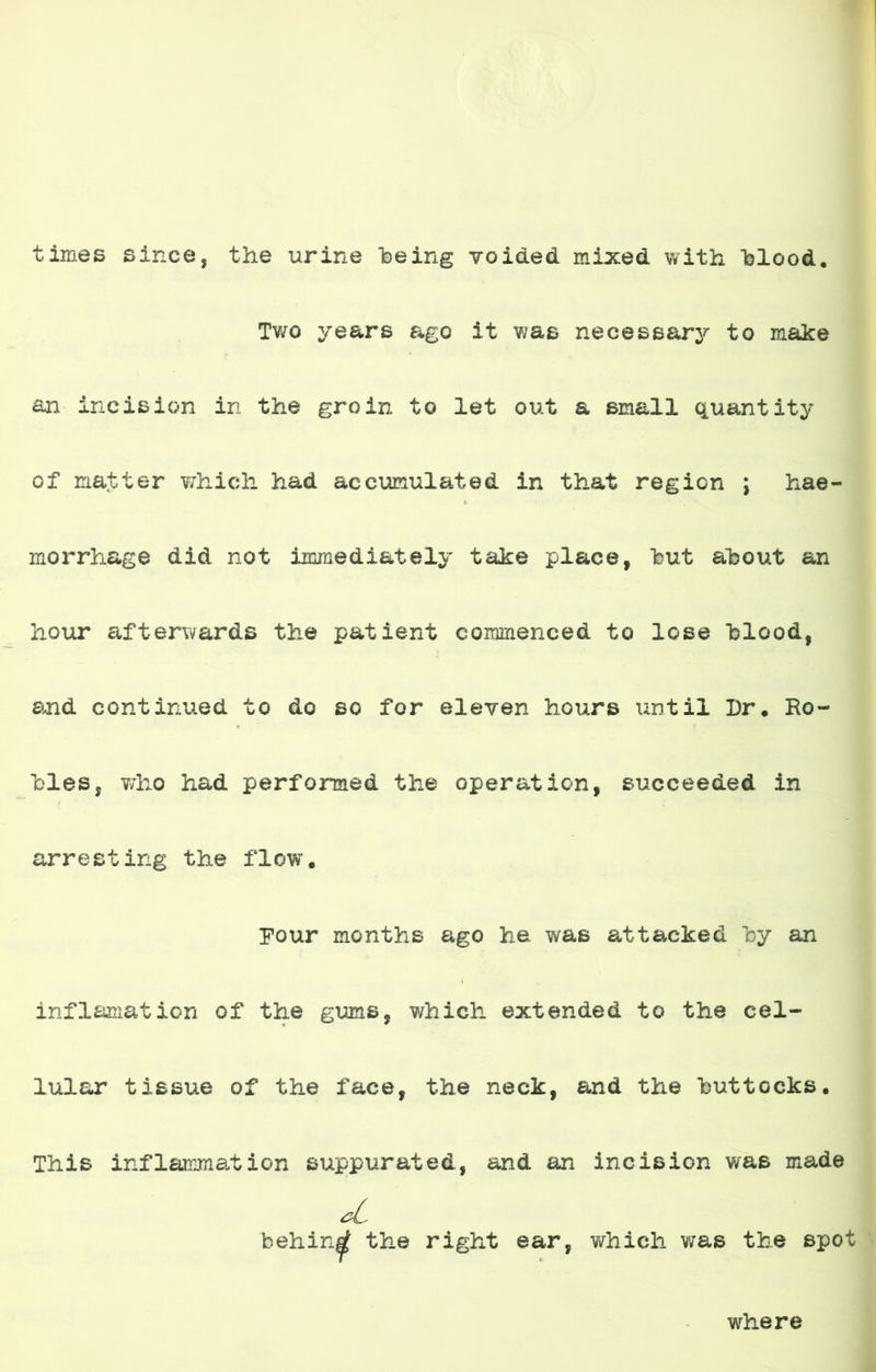 times since, the uriñe being voided mixed with blood. Two ye&rs ago it was necessary to make an incisión in the groin to let out a small quantity of matter which had accumul&ted in that región j hae- morrhage did not immediately take place, but ahout an hour afterwards the patient commenced to lose blood, and continued to do so for eleven hours until Dr* Ro- lles, who had perforaed the operation, succeeded in arresting the flow. Four months ago he was attacked by an inflamation of the gums, which extended to the cel- lular tissue of the face, the neck, and the buttccks. This inflaranation suppurated, and an incisión was made behin^ the right ear, whicli was the spot where