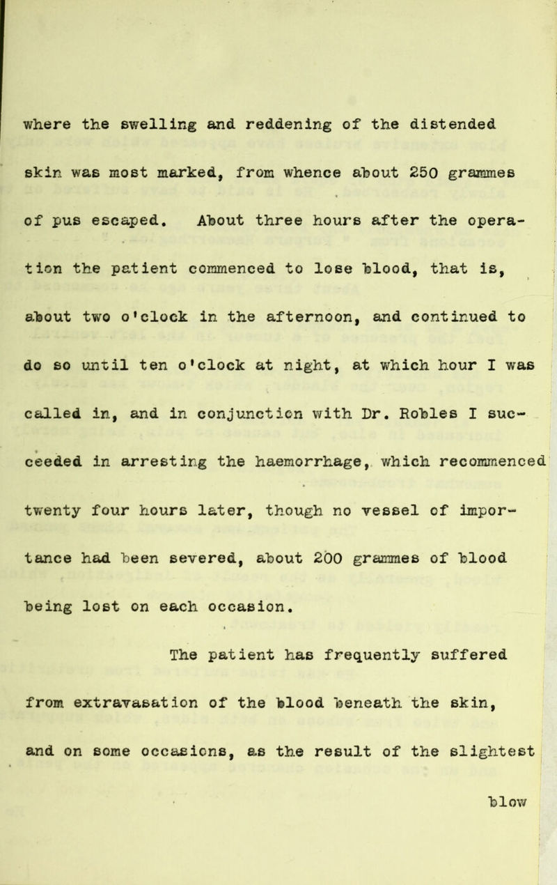 where the swelling and raddening of the distended skin was most m&rked, from whence about 250 grammes of pus escaped. A'bout three hours after the opera- | tion the patient coirmienced to lose blood, that is, ; about tvvro o’clock in the afternoon, and continued to do so until ten ofclock at night, at which hour I was called in, and in conjunction with Dr. Robles I suc- « ceeded in arresting the haemorrhage, which recomineneed twenty four hours later, though no vessel of impor- tance had been severed, about 200 grammes of blood being lost on each occasion. The patient has frequently suffered from extravasation of the blood beneath the skin, and on some occaeions, as the result of the slightest blow