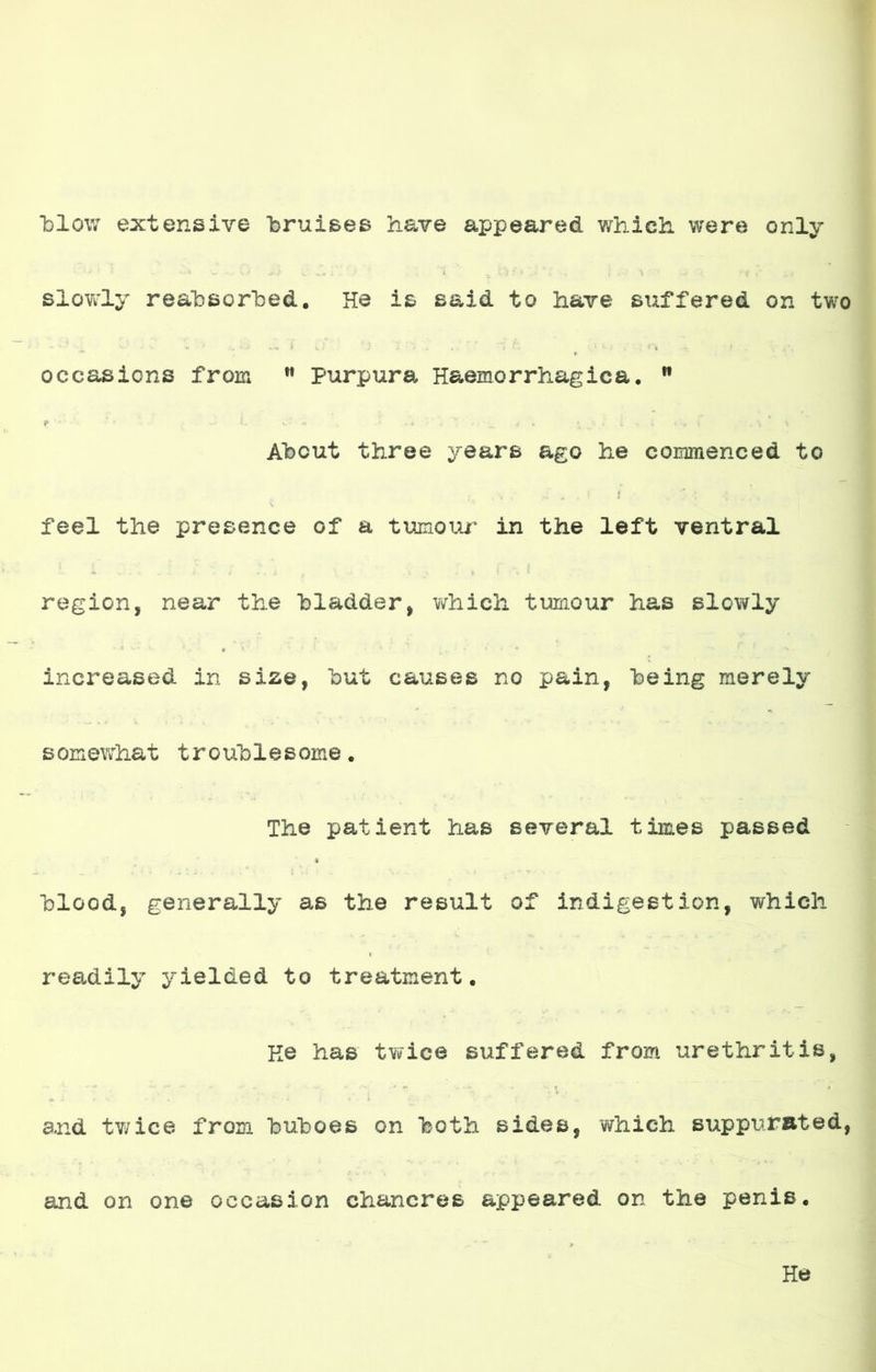 blow extensivo bruises have appeared which. were only slowly reabsorbed. He is said to have suffered on two occasicns from Purpure, Haemorrhagica. 9 T ‘ L *r • * - * • ' . • i ' _ J é * /'> J . í , i • S Ir Ahcut three years ago he commenced to feel the presence of a tumour in the left ventral l í .i i i . • .i ... r i ri. región, near the hladder, which tumour has slowly increased in size, hut causes no pain, heing merely s omewhat t ro uh1e s orne. The patient has several times passed hlood, generally as the result of indigestión, which readily yielded to treatment. Ke has twice suffered from urethritis, ■ r - . • ' : -■ ■ . v, ' ' *T< i and twice from hulDoes on hoth sides, which suppurated, and on one occasion chancros appeared on the penis. He