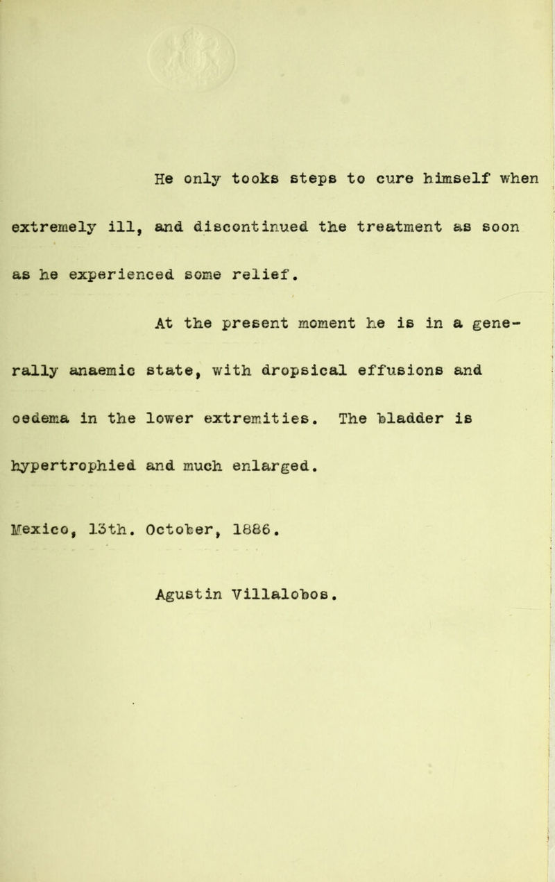 He only tooks steps to cure himself when extreinely ill, and discontinued the treatment as soon as he experienced soma relief. At the present moment he is in a gene- rally anaemic State, with dropsical effusions and oedema in the lower extremities. The hladder is hypertrophied and much enlarged. México, 13th. October, 1886. Agustin Villalobos