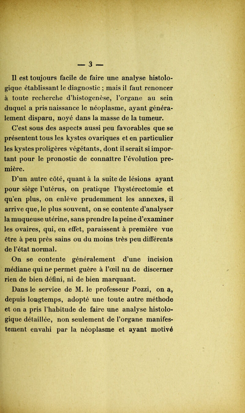 WP V Il est toujours facile de faire une analyse histolo- gique établissant le diagnostic ; mais il faut renoncer à toute recherche d’histogenèse, l’organe au sein duquel a pris naissance le néoplasme, ayant généra- lement disparu, noyé dans la masse de la tumeur. C’est sous des aspects aussi peu favorables que se présentent tous les kystes ovariques et en particulier les kystes proligères végétants, dont il serait si impor- tant pour le pronostic de connaître l’évolution pre- mière. D’un autre côté, quant à la suite de lésions ayant pour siège l’utérus, on pratique l’hystérectomie et qu’en plus, on enlève prudemment les annexes, il arrive que, le plus souvent, on se contente d’analyser la muqueuse utérine, sans prendre la peine d’examiner les ovaires, qui, en effet, paraissent à première vue être à peu près sains ou du moins très peu différents de l’état normal. On se contente généralement d’une incision médiane qui ne permet guère à l’œil nu de discerner rien de bien défini, ni de bien marquant. Dans le service de M. le professeur Pozzi, on a, depuis longtemps, adopté une toute autre méthode et on a pris l’habitude de faire une analyse histolo- gique détaillée, non seulement de l’organe manifes- tement envahi par la néoplasme et ayant motivé