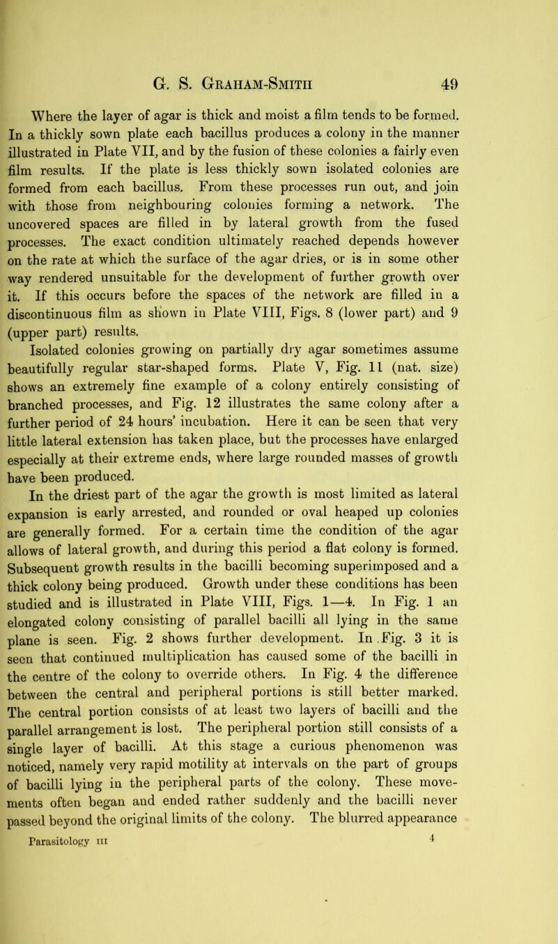 Where the layer of agar is thick and moist a film tends to be formed. In a thickly sown plate each bacillus produces a colony in the manner illustrated in Plate VII, and by the fusion of these colonies a fairly even film results. If the plate is less thickly sown isolated colonies are formed from each bacillus. From these processes run out, and join with those from neighbouring colonies forming a network. The uncovered spaces are filled in by lateral growth from the fused processes. The exact condition ultimately reached depends however on the rate at which the surface of the agar dries, or is in some other way rendered unsuitable for the development of further growth over it. If this occurs before the spaces of the network are filled in a discontinuous film as shown in Plate VIII, Figs. 8 (lower part) and 9 (upper part) results. Isolated colonies growing on partially dry agar sometimes assume beautifully regular star-shaped forms. Plate V, Fig. 11 (nat. size) shows an extremely fine example of a colony entirely consisting of branched processes, and Fig. 12 illustrates the same colony after a further period of 24 hours’ incubation. Here it can be seen that very little lateral extension has taken place, but the processes have enlarged especially at their extreme ends, where large rounded masses of growth have been produced. In the driest part of the agar the growth is most limited as lateral expansion is early arrested, and rounded or oval heaped up colonies are generally formed. For a certain time the condition of the agar allows of lateral growth, and during this period a flat colony is formed. Subsequent growth results in the bacilli becoming superimposed and a thick colony being produced. Growth under these conditions has been studied and is illustrated in Plate VIII, Figs. 1—4. In Fig. 1 an elongated colony consisting of parallel bacilli all lying in the same plane is seen. Fig. 2 shows further development. In Fig. 3 it is seen that continued multiplication has caused some of the bacilli in the centre of the colony to override others. In Fig. 4 the difference between the central and peripheral portions is still better marked. The central portion consists of at least two layers of bacilli and the parallel arrangement is lost. The peripheral portion still consists of a single layer of bacilli. At this stage a curious phenomenon was noticed, namely very rapid motility at intervals on the part of groups of bacilli lying in the peripheral parts of the colony. These move- ments often began and ended rather suddenly and the bacilli never passed beyond the original limits of the colony. The blurred appearance Parasitology hi 4