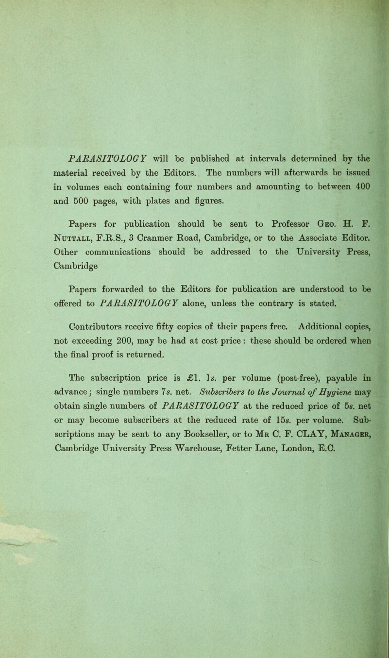 PARASITOLOGY will be published at intervals determined by the material received by the Editors. The numbers will afterwards be issued in volumes each containing four numbers and amounting to between 400 and 500 pages, with plates and figures. Papers for publication should be sent to Professor Geo. H. F. Nuttall, F.R.S., 3 Cranmer Road, Cambridge, or to the Associate Editor. Other communications should be addressed to the University Press, Cambridge Papers forwarded to the Editors for publication are understood to be offered to PARASITOLOGY alone, unless the contrary is stated. Contributors receive fifty copies of their papers free. Additional copies, not exceeding 200, may be had at cost price : these should be ordered when the final proof is returned. The subscription price is £1. Is. per volume (post-free), payable in advance; single numbers 7 s. net. Subscribers to the Journal of Hygiene may obtain single numbers of PARASITOLOGY at the reduced price of 5s. net or may become subscribers at the reduced rate of 15s. per volume. Sub- scriptions may be sent to any Bookseller, or to Mr C. F. CLAY, Manager, Cambridge University Press Warehouse, Fetter Lane, London, E.C.