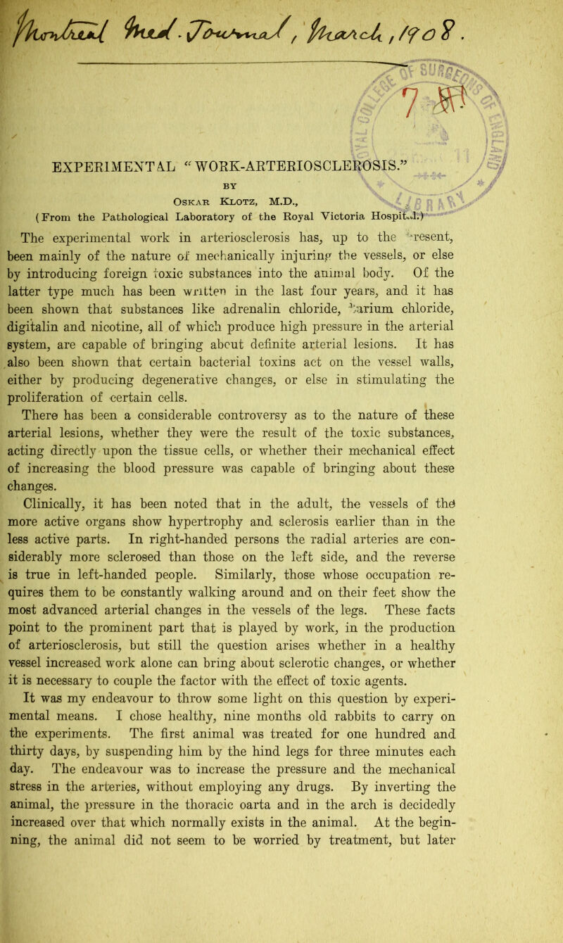 f ftfajZAch ,. E ^ ■ 7 B S' i / ‘ ' -irV EXPERIMENTAL “WORK-ARTERIOSCLEROSIS.” BY Oskar Klotz, M.D., (From the Pathological Laboratory of the Royal Victoria Hospital;) The experimental work in arteriosclerosis has, up to the 'resent, been mainly of the nature of mechanically injuring the vessels, or else by introducing foreign toxic substances into the animal body. Of the latter type much has been written in the last four years, and it has been shown that substances like adrenalin chloride, barium chloride, digitalin and nicotine, all of which produce high pressure in the arterial system, are capable of bringing about definite arterial lesions. It has also been shown that certain bacterial toxins act on the vessel walls, either by producing degenerative changes, or else in stimulating the proliferation of certain cells. There has been a considerable controversy as to the nature of these arterial lesions, whether they were the result of the toxic substances, acting directly upon the tissue cells, or whether their mechanical effect of increasing the blood pressure was capable of bringing about these changes. Clinically, it has been noted that in the adult, the vessels of the more active organs show hypertrophy and sclerosis earlier than in the less active parts. In right-handed persons the radial arteries are con- siderably more sclerosed than those on the left side, and the reverse is true in left-handed people. Similarly, those whose occupation re- quires them to be constantly walking around and on their feet show the most advanced arterial changes in the vessels of the legs. These facts point to the prominent part that is played by work, in the production of arteriosclerosis, but still the question arises whether in a healthy vessel increased work alone can bring about sclerotic changes, or whether it is necessary to couple the factor with the effect of toxic agents. It was my endeavour to throw some light on this question by experi- mental means. I chose healthy, nine months old rabbits to carry on the experiments. The first animal was treated for one hundred and thirty days, by suspending him by the hind legs for three minutes each day. The endeavour was to increase the pressure and the mechanical stress in the arteries, without employing any drugs. By inverting the animal, the pressure in the thoracic oarta and in the arch is decidedly increased over that which normally exists in the animal. At the begin- ning, the animal did not seem to be worried by treatment, but later