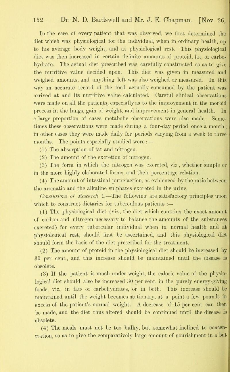 In the case of every patient that was observed, we first determined the diet which was physiological for the individual, when in ordinary health, up to his average body weight, and at physiological rest. This physiological diet was then increased in certain definite amounts of proteid, fat, or carbo- hydrate. The actual diet prescribed was carefully constructed so as to give the nutritive value decided upon. This diet was given in measured and weighed amounts, and anything left was also weighed or measured. In this way an accurate record of the food actually consumed by the patient was arrived at and its nutritive value calculated. Careful clinical observations were made on all the patients, especially as to the improvement in the morbid process in the lungs, gain of weight, and improvement in general health. In a large proportion of cases, metabolic observations were also made. Some- ; times these observations were made during a four-day period once a month; in other cases they were made daily for periods varying from a week to three months. The points especially studied were :— (1) The absorption of fat and nitrogen. (2) The amount of the excretion of nitrogen. (3) The form in which the nitrogen was excreted, viz., whether simple or in the more highly elaborated forms, and their percentage relation. (4) The amount of intestinal putrefaction, as evidenced by the ratio between the aromatic and the alkaline sulphates excreted in the urine. Conclusions of Research 1.—The following are satisfactory principles upon j which to construct dietaries for tuberculous patients :— (1) The physiological diet (viz., the diet which contains the exact amount of carbon and nitrogen necessary to balance the amounts of the substances j excreted) for every tubercular individual when in normal health and at physiological rest, should first be ascertained, and this physiological diet: should form the basis of the diet prescribed for the treatment. (2) The amount of proteid in the physiological diet should be increased by i 30 per cent., and this increase should be maintained until the disease is obsolete. (3) If the patient is much under weight, the calorie value of the physio- logical diet should also be increased 30 per cent, in the purely energy-giving foods, viz., in fats or carbohydrates, or in both. This increase should be maintained until the weight becomes stationary, at a point a few pounds in . excess of the patient’s normal weight. A decrease of 15 per cent, can then be made, and the diet thus altered should be continued until the disease is obsolete. (4) The meals must not be to.o bulky, but somewhat inclined to concen- tration, so as to give the comparatively large amount of nourishment in a but