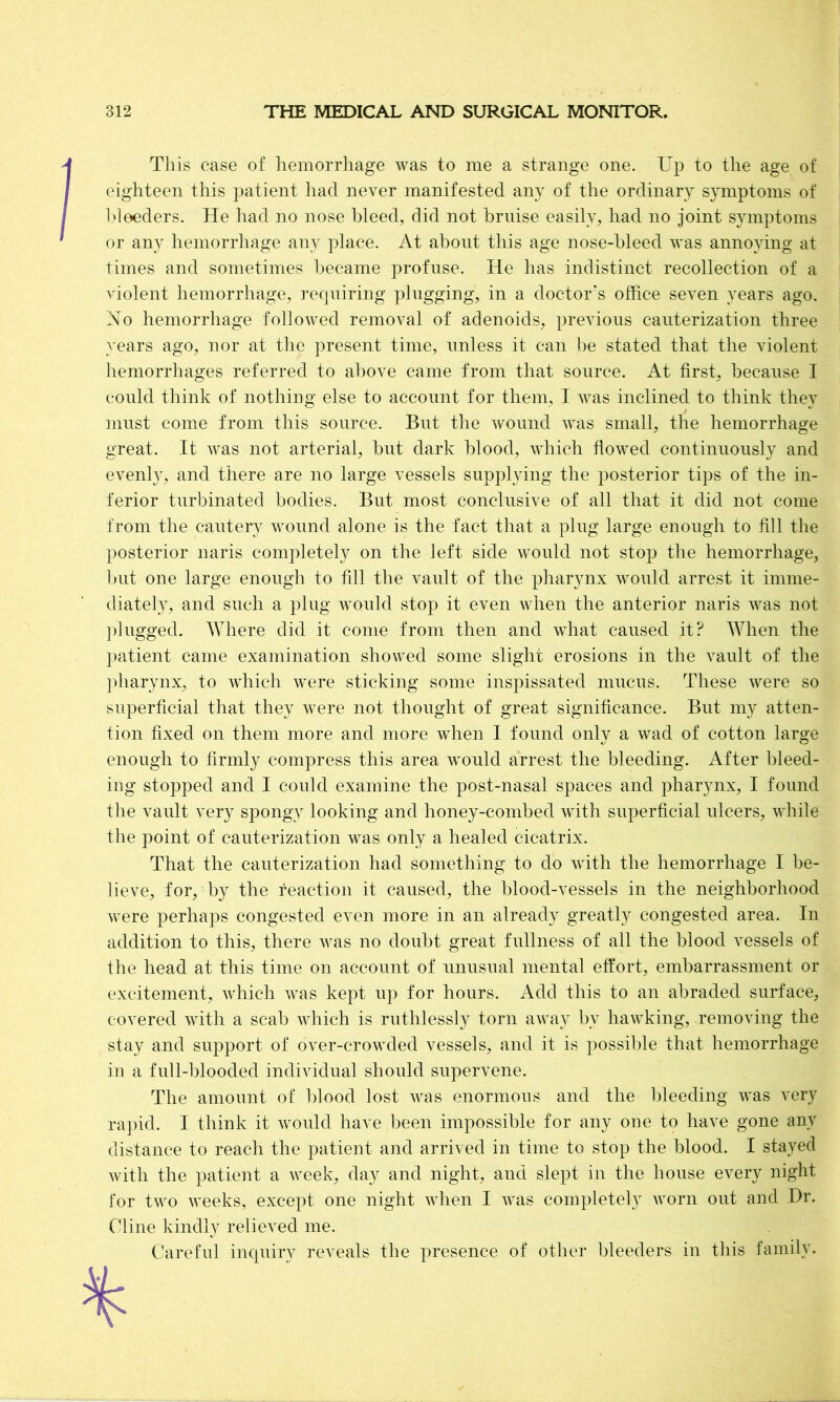 This case of hemorrhage was to me a strange one. Up to the age of eighteen this patient had never manifested any of the ordinary symptoms of bleeders. He had no nose bleed, did not bruise easily, had no joint symptoms or any hemorrhage any place. At about this age nose-bleed was annoying at times and sometimes became profuse. He has indistinct recollection of a violent hemorrhage, requiring plugging, in a doctor's office seven years ago. No hemorrhage followed removal of adenoids, previous cauterization three years ago, nor at the present time, unless it can be stated that the violent hemorrhages referred to above came from that source. At first, because I could think of nothing else to account for them, I was inclined to think they must come from this source. But the wound was small, the hemorrhage great. It was not arterial, but dark blood, which flowed continuously and evenly, and there are no large vessels supplying the posterior tips of the in- ferior turbinated bodies. But most conclusive of all that it did not come from the cautery wound alone is the fact that a plug large enough to fill the posterior naris completely on the left side would not stop the hemorrhage, but one large enough to fill the vault of the pharynx would arrest it imme- diately, and such a plug would stop it even when the anterior naris was not plugged. Where did it come from then and what caused it? When the patient came examination showed some slight erosions in the vault of the pharynx, to which were sticking some inspissated mucus. These were so superficial that they were not thought of great significance. But my atten- tion fixed on them more and more when I found only a wad of cotton large enough to firmly compress this area would arrest the bleeding. After bleed- ing stopped and I could examine the post-nasal spaces and pharynx, I found the vault very spongy looking and honey-combed with superficial ulcers, while the point of cauterization was only a healed cicatrix. That the cauterization had something to do with the hemorrhage I be- lieve, for, by the reaction it caused, the blood-vessels in the neighborhood were perhaps congested even more in an already greatly congested area. In addition to this, there was no doubt great fullness of all the blood vessels of the head at this time on account of unusual mental effort, embarrassment or excitement, which was kept up for hours. Add this to an abraded surface, covered with a scab which is ruthlessly torn away bv hawking, removing the stay and support of over-crowded vessels, and it is possible that hemorrhage in a full-blooded individual should supervene. The amount of blood lost was enormous and the bleeding was very rapid. I think it would have been impossible for any one to have gone any distance to reach the patient and arrived in time to stop the blood. I stayed with the patient a week, day and night, and slept in the house every night for two weeks, except one night when I was completely worn out and Dr. Cline kindly relieved me. Careful inquiry reveals the presence of other bleeders in this family.