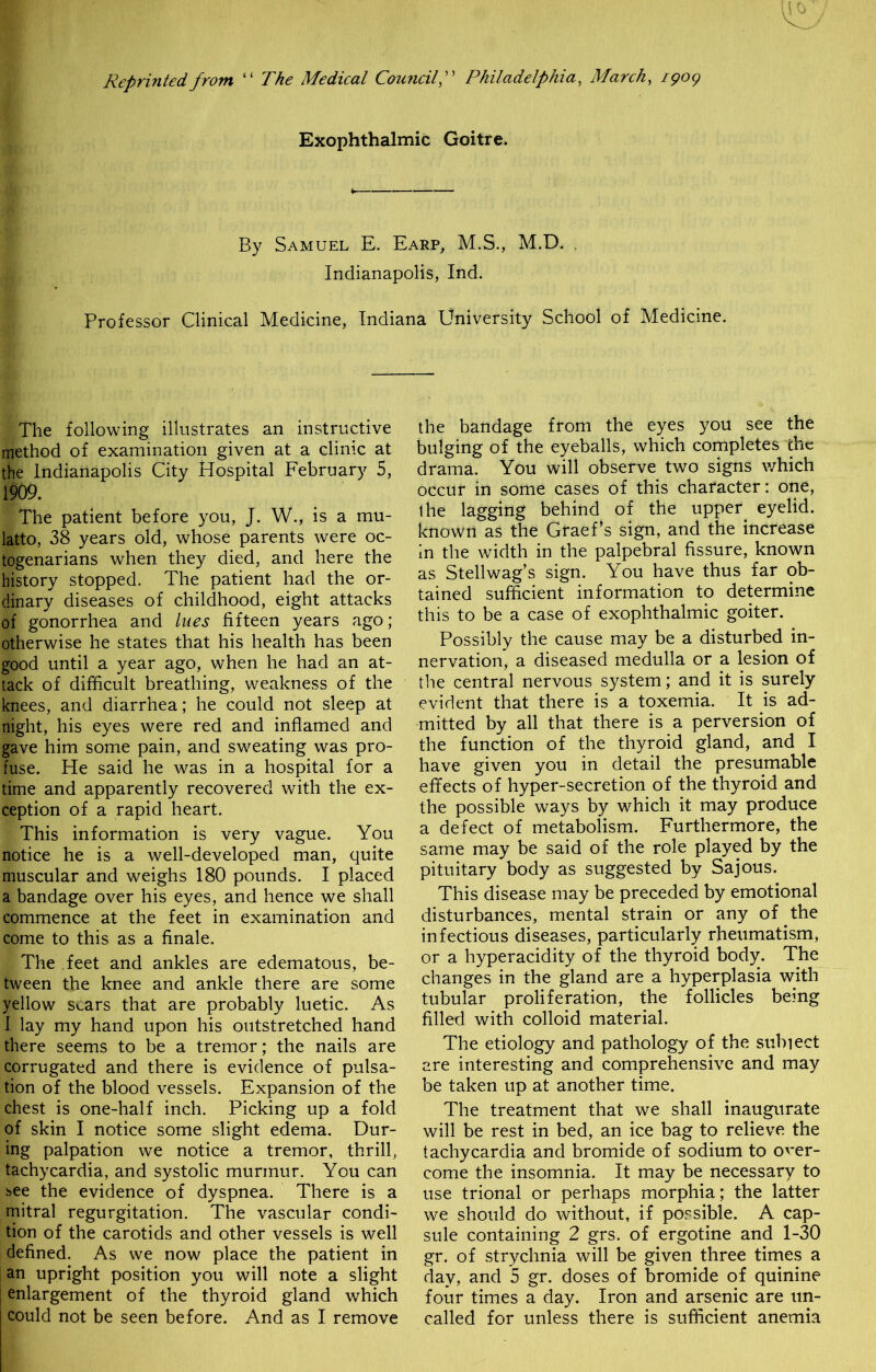 Reprinted from “ The Medical CouncilPhiladelphia, March, 1909 Exophthalmic Goitre. By Samuel E. Earp, M.S., M.D. . Indianapolis, Ind. Professor Clinical Medicine, Indiana University School of Medicine. The following illustrates an instructive method of examination given at a clinic at the Indianapolis City Hospital February 5, 1909. The patient before you, J. W., is a mu- latto, 38 years old, whose parents were oc- togenarians when they died, and here the history stopped. The patient had the or- dinary diseases of childhood, eight attacks of gonorrhea and lues fifteen years ago; otherwise he states that his health has been good until a year ago, when he had an at- tack of difficult breathing, weakness of the knees, and diarrhea; he could not sleep at night, his eyes were red and inflamed and gave him some pain, and sweating was pro- fuse. He said he was in a hospital for a time and apparently recovered with the ex- ception of a rapid heart. This information is very vague. You notice he is a well-developed man, quite muscular and weighs 180 pounds. I placed a bandage over his eyes, and hence we shall commence at the feet in examination and come to this as a finale. The feet and ankles are edematous, be- tween the knee and ankle there are some yellow scars that are probably luetic. As I lay my hand upon his outstretched hand there seems to be a tremor; the nails are corrugated and there is evidence of pulsa- tion of the blood vessels. Expansion of the chest is one-half inch. Picking up a fold of skin I notice some slight edema. Dur- ing palpation we notice a tremor, thrill, tachycardia, and systolic murmur. You can see the evidence of dyspnea. There is a mitral regurgitation. The vascular condi- tion of the carotids and other vessels is well defined. As we now place the patient in an upright position you will note a slight ; enlargement of the thyroid gland which could not be seen before. And as I remove the bandage from the eyes you see the bulging of the eyeballs, which completes the drama. You will observe two signs which occur in some cases of this character: one, ihe lagging behind of the upper eyelid, known as the GraePs sign, and the increase in the width in the palpebral fissure, known as Stellwag’s sign. You have thus far ob- tained sufficient information to determine this to be a case of exophthalmic goiter. Possibly the cause may be a disturbed in- nervation, a diseased medulla or a lesion of the central nervous system; and it is surely evident that there is a toxemia. It is ad- mitted by all that there is a perversion of the function of the thyroid gland, and I have given you in detail the presumable effects of hyper-secretion of the thyroid and the possible ways by which it may produce a defect of metabolism. Furthermore, the same may be said of the role played by the pituitary body as suggested by Sajous. This disease may be preceded by emotional disturbances, mental strain or any of the infectious diseases, particularly rheumatism, or a hyperacidity of the thyroid body. The changes in the gland are a hyperplasia with tubular proliferation, the follicles being filled with colloid material. The etiology and pathology of the subject are interesting and comprehensive and may be taken up at another time. The treatment that we shall inaugurate will be rest in bed, an ice bag to relieve the tachycardia and bromide of sodium to over- come the insomnia. It may be necessary to use trional or perhaps morphia; the latter we should do without, if possible. A cap- sule containing 2 grs. of ergotine and 1-30 gr. of strychnia will be given three times a day, and 5 gr. doses of bromide of quinine four times a day. Iron and arsenic are un- called for unless there is sufficient anemia