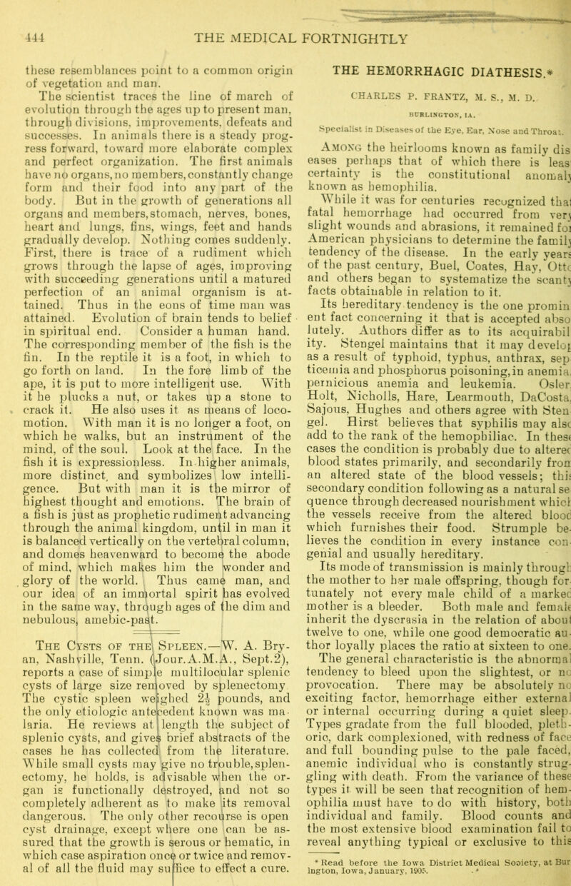 these resemblances point to a common origin of vegetation and man. The scientist traces the line of march of evolution through the ages up to present man. through divisions, improvements, defeats and successes. In animals there is a steady prog- ress forward, toward more elaborate complex and perfect organization. The first animals have no organs,no members,constantly change form and their food into any part of the body. But in the growth of generations all organs and members,stomach, nerves, bones, heart and lungs, fins, wings, feet and hands gradually develop. Nothing comes suddenly. First, there is trace of a rudiment which grows through the lapse of ages, improving with succeeding generations until a matured perfection of an animal organism is at- tained. Thus in the eons of time man was attained. Evolution of brain tends to belief in spiritual end. Consider a human hand. The corresponding member of the fish is the fin. In the reptile it is a foot, in which to go forth on land. In the fore limb of the ape, it is put to more intelligent use. With it he plucks a nut, or takes up a stone to crack it. He also uses it as means of loco- motion. With man it is no longer a foot, on which he walks, but an instrument of the mind, of the soul. Look at the face. In the fish it is expressionless. In.higher animals, more distinct, and symbolizes low intelli- gence. But with man it is the mirror of highest thought and emotions. The brain of a fish is just as prophetic rudiment advancing through the animal kingdom, until in man it is balanced vertically on the vertebral column; and domes heavenward to become the abode of mind, which makes him the wonder and glory of the world. Thus came man, and our idea of an immortal spirit has evolved in the same way, through ages of the dim and nebulous, amebic-past. The Cysts of the Spleen.—W. A. Bry- an, Nashville, Tenn. (iJour.A.M.A., Sept.2), reports a case of simple multilocular splenic cysts of large size removed by splenectomy The cystic spleen weighed 2^ pounds, and the only etiologic antecedent known was ma- laria. He reviews at length the subject of splenic cysts, and gives brief abstracts of the cases he has collected from the literature. While small cysts may give no trouble,splen- ectomy, he holds, is advisable when the or- gan is functionally destroyed, and not so completely adherent as to make its removal dangerous. The only other recourse is open cyst drainage, except where one can be as- sured that the growth is serous or hematic, in which case aspiration once or twice and remov- al of all the fluid may su flee to effect a cure. THE HEMORRHAGIC DIATHESIS.* CHARLES P. FRANTZ, M. S., M. D. BURLINGTON. IA. Specialist in Diseases of the Eye, Ear, Nose and Throat. Among the heirlooms known as family dis eases perhaps that of which there is leas certainty is the constitutional anomal} known as hemophilia. While it was for centuries recugnized that fatal hemorrhage had occurred from verj slight wounds and abrasions, it remained fo'i American physicians to determine the family tendency of the disease. In the early years of the past century, Buel, Coates, Hay, Ottc and others began to systematize the scant} facts obtainable in relation to it. Its hereditary tendency is the one promin ent fact concerning it that is accepted abso lutely. Authors differ as to its acquirabil ity. Stengel maintains that it may develop as a result of typhoid, typhus, anthrax, sep ticemia and phosphorus poisoning,in anemia, pernicious anemia and leukemia. Osier Holt, Nicholls, Hare, Learmouth, DaCosta. Sajous, Hughes and others agree with Sten gel. Hirst believes that syphilis may alsc add to the rank of the hemophiliac. In thes< cases the condition is probably due to alterec blood states primarily, and secondarily fron an altered state of the bloodvessels; this secondary condition following as a natural se quence through decreased nourishment whicl the vessels receive from the altered blooc which furnishes their food. Strumple be- lieves the condition in every instance con genial and usually hereditary. Its mode of transmission is mainly through the mother to her male offspring, though for tunately not every male child of a market mother is a bleeder. Both male and female inherit the dyscrasia in the relation of about twelve to one, while one good democratic au- thor loyally places the ratio at sixteen to one. The general characteristic is the abnormal tendency to bleed upon the slightest, or no provocation. There may be absolutely no exciting factor, hemorrhage either external or internal occurring during a quiet sleep. Types gradate from the full blooded, pleth- oric, dark complexioned, with redness of face and full bounding pulse to the pale faced, anemic individual who is constantly strug- gling with death. From the variance of these types it will be seen that recognition of hem- ophilia must have to do with history, both individual and family. Blood counts and the most extensive blood examination fail to reveal anything typical or exclusive to this * Read before the Iowa District Medical Society, at Bur lngton, Iowa, J anuary, 1905. - *