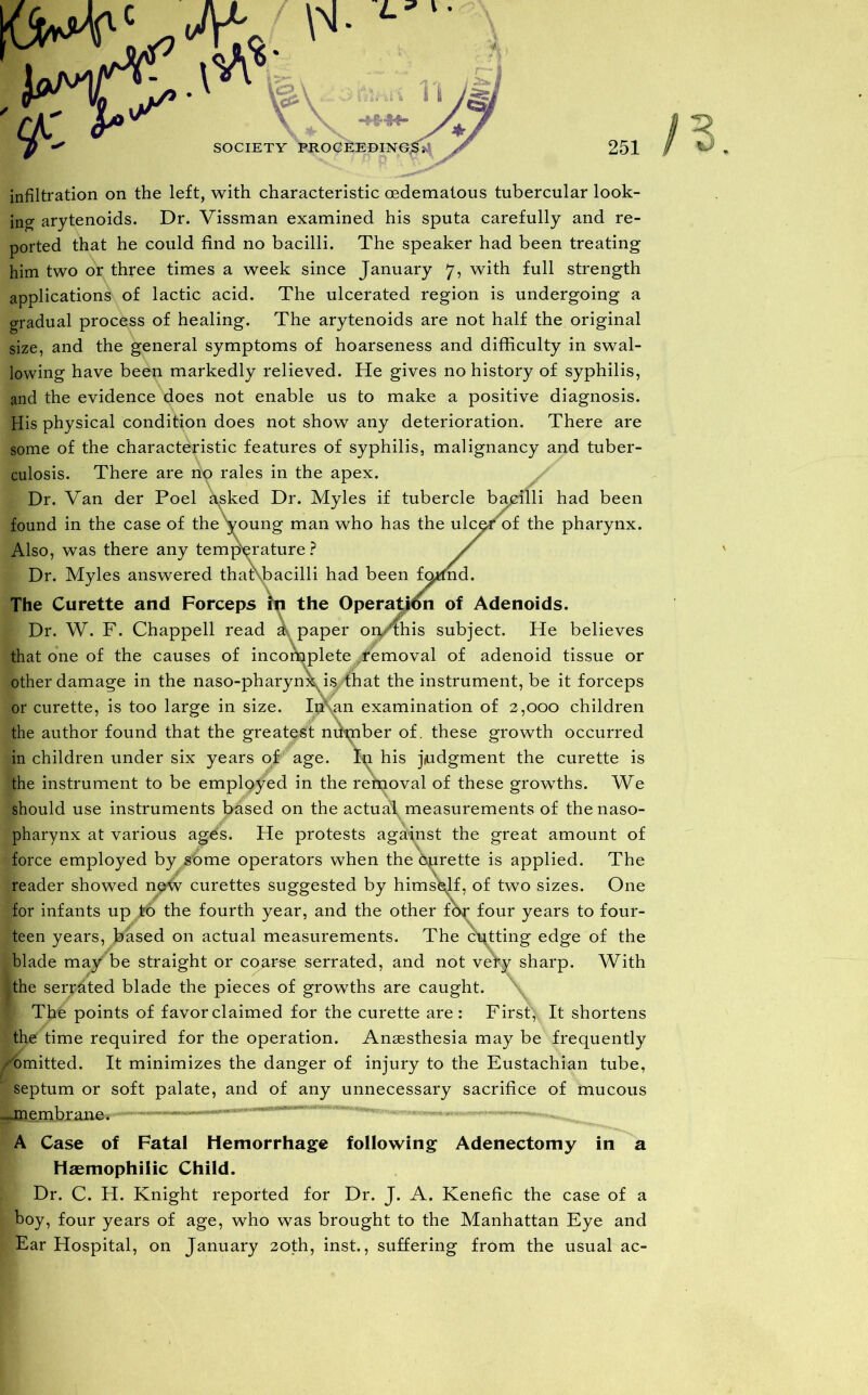 infiltration on the left, with characteristic cedematous tubercular look- ing arytenoids. Dr. Vissman examined his sputa carefully and re- ported that he could find no bacilli. The speaker had been treating him two or three times a week since January 7, with full strength applications!' of lactic acid. The ulcerated region is undergoing a gradual process of healing. The arytenoids are not half the original size, and the general symptoms of hoarseness and difficulty in swal- lowing have been markedly relieved. He gives no history of syphilis, and the evidence does not enable us to make a positive diagnosis. His physical condition does not show any deterioration. There are some of the characteristic features of syphilis, malignancy and tuber- culosis. There are no rales in the apex. Dr. Van der Poel asked Dr. Myles if tubercle bacilli had been found in the case of the young man who has the ulc^r of the pharynx. Also, was there any temperature? / Dr. Myles answered thaf\bacilli had been fotfnd. The Curette and Forceps in the Operation of Adenoids. Dr. W. F. Chappell read a paper on/this subject. He believes that one of the causes of incomplete /removal of adenoid tissue or other damage in the naso-pharynx, is That the instrument, be it forceps or curette, is too large in size. In\an examination of 2,000 children the author found that the greatest nilmber of. these growth occurred in children under six years of age. In his judgment the curette is the instrument to be employed in the removal of these growths. We should use instruments based on the actual measurements of the naso- pharynx at various age's. He protests against the great amount of force employed by /ome operators when the bprette is applied. The reader showed n&W curettes suggested by himself, of two sizes. One for infants up to the fourth year, and the other fo^ four years to four- teen years, based on actual measurements. The cutting edge of the blade may be straight or coarse serrated, and not very sharp. With the serrated blade the pieces of growths are caught. I The points of favor claimed for the curette are: First, It shortens the time required for the operation. Anaesthesia may be frequently /omitted. It minimizes the danger of injury to the Eustachian tube, septum or soft palate, and of any unnecessary sacrifice of mucous -jnembrane. A Case of Fatal Hemorrhage following Adenectomy in a Haemophilic Child. Dr. C. H. Knight reported for Dr. J. A. Kenefic the case of a boy, four years of age, who was brought to the Manhattan Eye and Ear Hospital, on January 20th, inst., suffering from the usual ac-