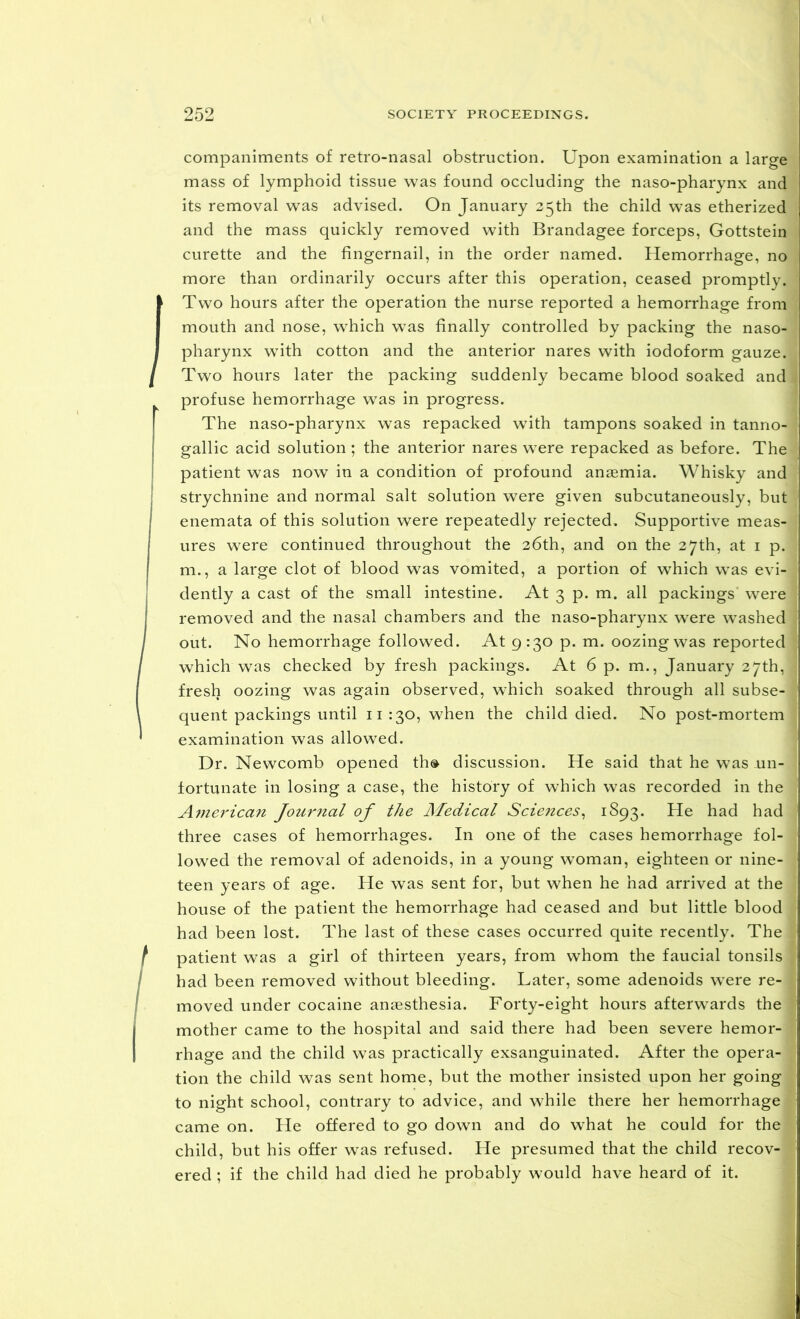 companiments of retro-nasal obstruction. Upon examination a large mass of lymphoid tissue was found occluding the naso-pharynx and its removal was advised. On January 25th the child was etherized and the mass quickly removed with Brandagee forceps, Gottstein curette and the fingernail, in the order named. Hemorrhage, no more than ordinarily occurs after this operation, ceased promptly. I Two hours after the operation the nurse reported a hemorrhage from I mouth and nose, which was finally controlled by packing the naso- I pharynx with cotton and the anterior nares with iodoform gauze. I Two hours later the packing suddenly became blood soaked and profuse hemorrhage was in progress. The naso-pharynx was repacked with tampons soaked in tanno- gallic acid solution; the anterior nares wTere repacked as before. The patient was now in a condition of profound anaemia. Whisky and strychnine and normal salt solution were given subcutaneously, but enemata of this solution were repeatedly rejected. Supportive meas- ures were continued throughout the 26th, and on the 27th, at 1 p. m., a large clot of blood was vomited, a portion of which was evi- dently a cast of the small intestine. At 3 p. m. all packings were removed and the nasal chambers and the naso-pharynx were washed out. No hemorrhage followed. At 9:30 p. m. oozing was reported which was checked by fresh packings. At 6 p. m., January 27th, fresh oozing was again observed, which soaked through all subse- quent packings until 11 130, when the child died. No post-mortem examination was allowed. Dr. Newcomb opened th® discussion. He said that he was .un- fortunate in losing a case, the history of which was recorded in the American Journal of the Medical Sciences, 1893. He had had three cases of hemorrhages. In one of the cases hemorrhage fol- lowed the removal of adenoids, in a young woman, eighteen or nine- teen years of age. He was sent for, but when he had arrived at the house of the patient the hemorrhage had ceased and but little blood had been lost. The last of these cases occurred quite recently. The 1 patient was a girl of thirteen years, from whom the faucial tonsils had been removed without bleeding. Later, some adenoids were re- moved under cocaine anaesthesia. Forty-eight hours afterwards the mother came to the hospital and said there had been severe hemor- rhage and the child was practically exsanguinated. After the opera- tion the child was sent home, but the mother insisted upon her going to night school, contrary to advice, and while there her hemorrhage came on. He offered to go down and do what he could for the child, but his offer was refused. He presumed that the child recov- ered ; if the child had died he probably would have heard of it.