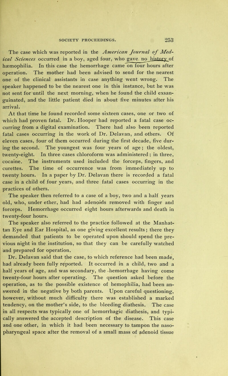 The case which was reported in the American Journal of Med- ical Sciences occurred in a boy, aged four, who gave, no history of haemophilia. In this case the hemorrhage came on four hours after operation. The mother had been advised to send for the nearest one of the clinical assistants in case anything went wrong. The speaker happened to be the nearest one in this instance, but he was not sent for until the next morning, when he found the child exsan- guinated, and the little patient died in about five minutes after his arrival. At that time he found recorded some sixteen cases, one or two of which had proven fatal. Dr. Hooper had reported a fatal case oc- curring from a digital examination. There had also been reported fatal cases occurring in the work of Dr. Delavan, and others. Of eleven cases, four of them occurred during the first decade, five dur- ing the second. The youngest was four years of age ; the oldest, twenty-eight. In three cases chloroform was administered ; in three, cocaine. The instruments used included the forceps, fingers, and curettes. The time of occurrence was from immediately up to twenty hours. In a paper by Dr. Delavan there is recorded a fatal case in a child of four years, and three fatal cases occurring in the practices of others. The speaker then referred to a case of a boy, two and a half years old, who, under ether, had had adenoids removed with finger and forceps. Hemorrhage occurred eight hours afterwards and death in twenty-four hours. The speaker also referred to the practice followed at the Manhat- tan Eye and Ear Hospital, as one giving excellent results; there they demanded that patients to be operated upon should spend the pre- vious night in the institution, so that they can be carefully watched and prepared for operation. Dr. Delavan said that the case, to which reference had been made, had already been fully reported. It occurred in a child, two and a half years of age, and was secondary, the hemorrhage having come twenty-four hours after operating. The question asked before the operation, as to the possible existence of hemophilia, had been an- swered in the negative by both parents. Upon careful questioning, however, without much difficulty there was established a marked tendency, on the mother’s side, to the bleeding diathesis. The case in all respects was typically one of hemorrhagic diathesis, and typi- cally answered the accepted description of the disease. This case and one other, in which it had been necessary to tampon the naso- pharyngeal space after the removal of a small mass of adenoid tissue