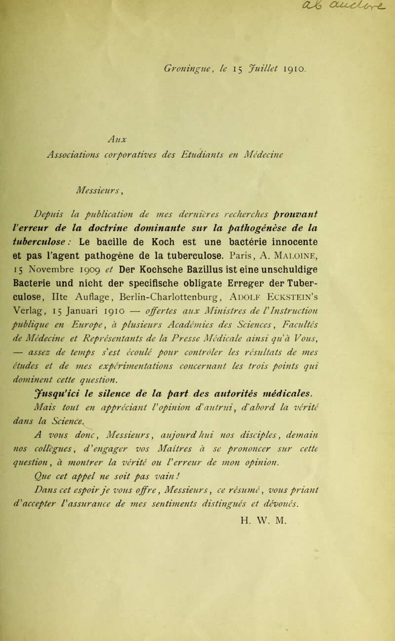 Groningue, le 15 Juillet 1910. Atix Associations corporatives des Etudiants en Médecine Messieurs, Depuis la publication de mes dernières recherches prouvant l’erreur de la doctrine dominante sur la pathogénèse de la tuberculose : Le bacille de Koch est une bactérie innocente et pas ragent pathogène de la tuberculose. Paris, A. Maloine, 15 Novembre 1909 et Der Kochsche Bazillus ist eine unschuldige Bactérie und nicht der specifische obligate Erreger der Tuber- culose, Ilte Auflage, Berlin-Charlottenburg, Adolf Eckstein’s Verlag, 15 Januari 1910 — offertes aux Ministres de VInstruction publique en Europe, à plusieurs Académies des Sciences, Facultés de Médecine et Représentants de la Presse Médicale ainsi qu’à Vous, — assez de temps s'est écoulé pour contrôler les résultats de mes études et de mes expérimentations concernant les trois points qui dominent cette question. Jusqu’ici le silence de la part des autorités médicales. Mais tout en appréciant l’opinion d’autrui, d'abord la vérité dans la Science. A vous donc, Messieurs, aujourd'hui nos disciples, demain nos collègues, d’engager vos Maîtres à se prononcer sur cette question, à montrer la vérité ou Verreur de mon opinion. Que cet appel ne soit pas vain! Dans cet espoir je vous offre, Messieurs, ce résumé, vous priant d’accepter Vassurance de mes sentiments distingués et dévoués.