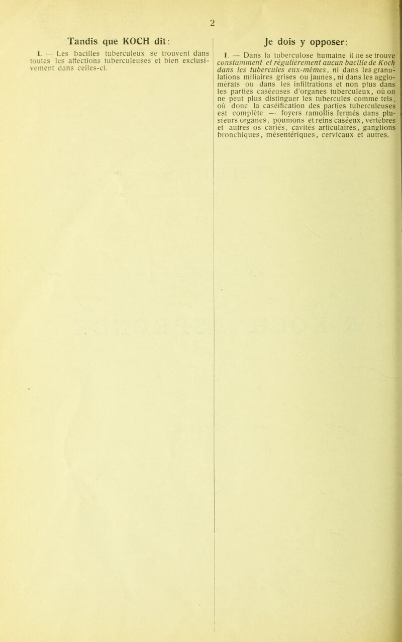 Tandis que KOCH dit: I. — Les bacilles tuberculeux se trouvent dans toutes les affections tuberculeuses et bien exclusi- vement dans celles-ci. Je dois y opposer: I. — Dans la tuberculose humaine il ne se trouve constamment et régulièrement aucun bacille de Koch dans les tubercules eux-mêmes, ni dans les granu- lations miliaires grises ou jaunes, ni dans les agglo- mérats ou dans les infiltrations et non plus dans les parties caséeuses d’organes tuberculeux, où on ne peut plus distinguer les tubercules comme tels, où donc la caséification des parties tuberculeuses est complète — foyers ramollis fermés dans plu- sieurs organes, poumons et reins caséeux, vertèbres et autres os cariés, cavités articulaires, ganglions bronchiques, mésentériques, cervicaux et autres.