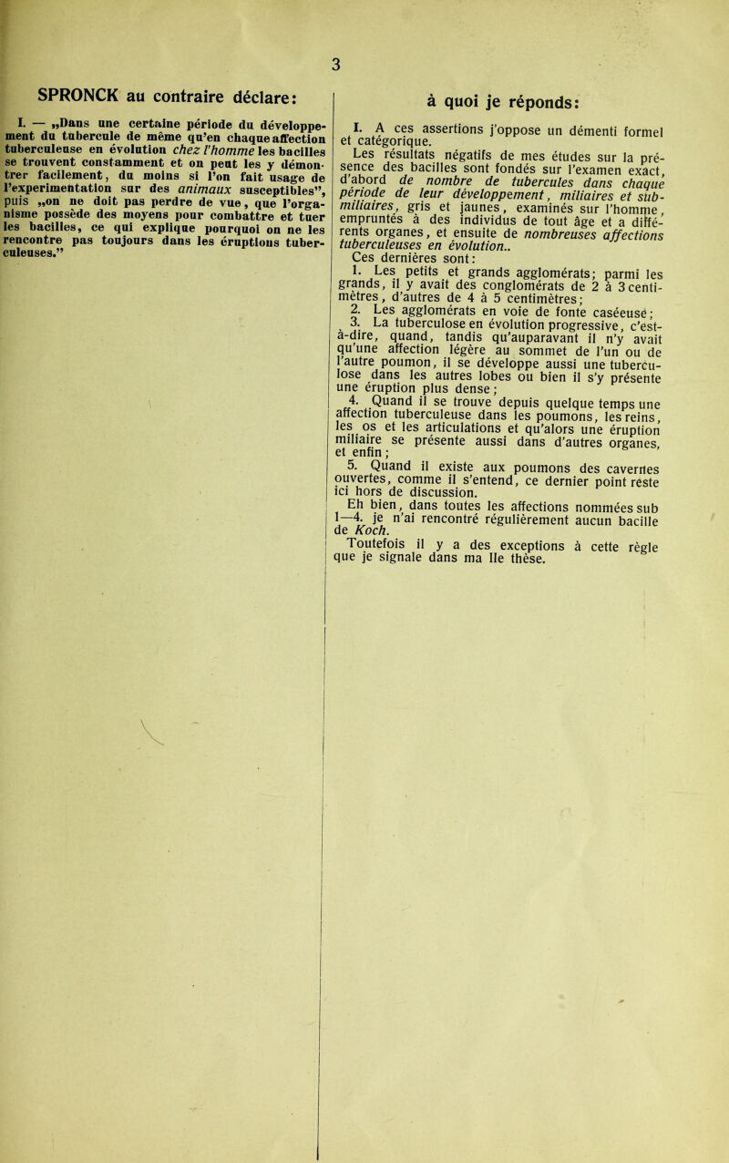 SPRONCK au contraire déclare: I. „Dans nne certaine période du développe- ment du tubercule de même qu’en chaque affection tuberculeuse en évolution chez l’homme les bacilles se trouvent constamment et on peut les y démon- trer facilement, du moins si l’on fait usage de l’experimentation sur des animaux susceptibles”, puis „on ne doit pas perdre de vue, que l’orga- nisme possède des moyens pour combattre et tuer les bacilles, ce qui explique pourquoi on ne les rencontre pas toujours dans les éruptions tuber- culeuses.” \ à quoi je réponds: I. A ces assertions j’oppose un démenti formel et catégorique. Les résultats négatifs de mes études sur la pré- sence des bacilles sont fondés sur l'examen exact, d abord de nombre de tubercules dans chaque période de leur développement, miliaires et sub- miliaires, gris et jaunes, examinés sur l’homme, empruntés à des individus de tout âge et a diffé- rents organes, et ensuite de nombreuses affections tuberculeuses en évolution.. Ces dernières sont: 1. Les petits et grands agglomérats; parmi les grands, il y avait des conglomérats de 2 à 3centi- mètres, d’autres de 4 à 5 centimètres; 2. Les agglomérats en voie de fonte caséeuse ; 3. La tuberculose en évolution progressive, c’est- a-dire, quand, tandis qu’auparavant il n’y avait qu’une affection légère au sommet de l’un ou de 'autre poumon, il se développe aussi une tubercu- lose dans les autres lobes ou bien il s’y présente une éruption plus dense ; 4. Quand il se trouve depuis quelque temps une affection tuberculeuse dans les poumons, les reins, les os et les articulations et qu’alors une éruption miliaire se présente aussi dans d’autres organes, et enfin; 5. Quand il existe aux poumons des cavernes ouvertes, comme il s’entend, ce dernier point reste ici hors de discussion. Eh bien, dans toutes les affections nommées sub 1—4 je n’ai rencontré régulièrement aucun bacille de Koch. Toutefois il y a des exceptions à cette règle que je signale dans ma Ile thèse.