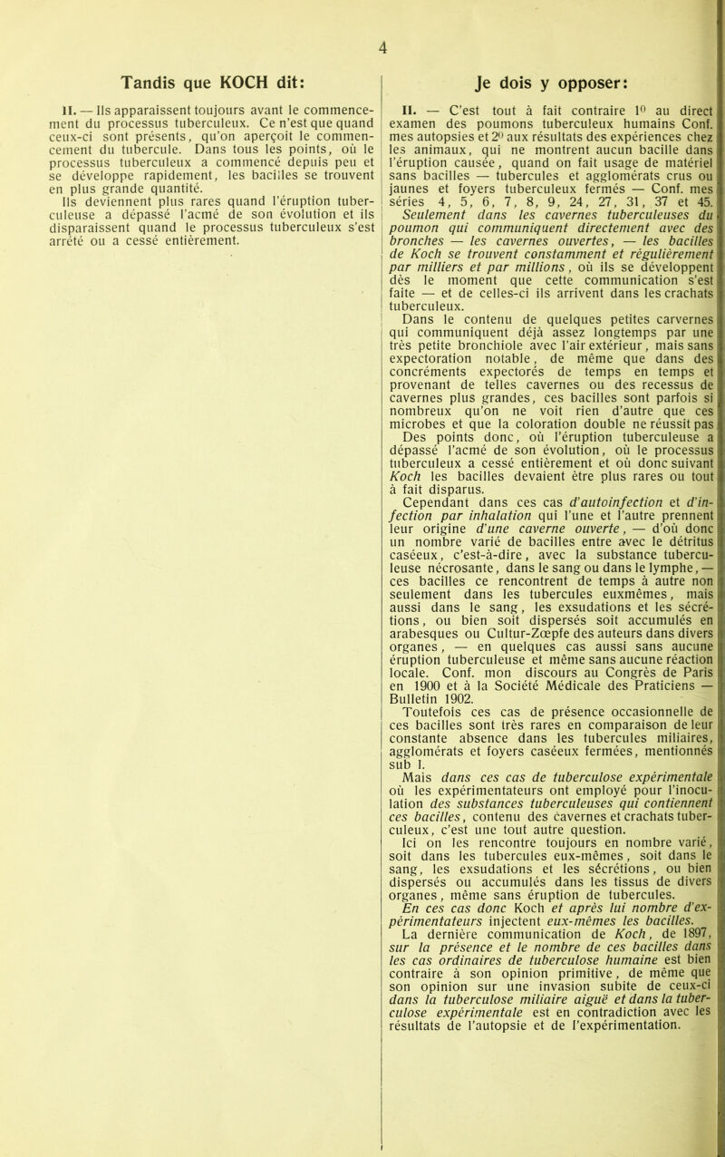 Tandis que KOCH dit: IL — Ils apparaissent toujours avant le commence- ment du processus tuberculeux. Ce n’est que quand ceux-ci sont présents, qu’on aperçoit le commen- cement du tubercule. Dans tous les points, où le processus tuberculeux a commencé depuis peu et se développe rapidement, les bacilles se trouvent en plus grande quantité. Ils deviennent plus rares quand l’éruption tuber- culeuse a dépassé l’acmé de son évolution et ils disparaissent quand le processus tuberculeux s’est arrêté ou a cessé entièrement. Je dois y opposer: IL — C’est tout à fait contraire 1° au direct examen des poumons tuberculeux humains Conf. mes autopsies et 2° aux résultats des expériences chez les animaux, qui ne montrent aucun bacille dans l’éruption causée, quand on fait usage de matériel' sans bacilles — tubercules et agglomérats crus ou jaunes et foyers tuberculeux fermés — Conf. mes séries 4 , 5 , 6 , 7 , 8 , 9 , 24 , 27 , 31, 37 et 45. Seulement dans les cavernes tuberculeuses du poumon qui communiquent directement avec des 1 bronches — les cavernes ouvertes, — les bacilles I de Koch se trouvent constamment et régulièrement \ par milliers et par millions, où ils se développent ; dès le moment que cette communication s’est faite — et de celles-ci ils arrivent dans les crachats tuberculeux. Dans le contenu de quelques petites carvernes qui communiquent déjà assez longtemps par une très petite bronchiole avec l’air extérieur, mais sans expectoration notable, de même que dans des concréments expectorés de temps en temps et provenant de telles cavernes ou des recessus de cavernes plus grandes, ces bacilles sont parfois si nombreux qu’on ne voit rien d’autre que ces microbes et que la coloration double ne réussit pas Des points donc, où l’éruption tuberculeuse a dépassé l’acmé de son évolution, où le processus tuberculeux a cessé entièrement et où donc suivant Koch les bacilles devaient être plus rares ou tout à fait disparus. Cependant dans ces cas d’autoinfection et d’in- fection par inhalation qui l’une et l’autre prennent leur origine d’une caverne ouverte, — d’où donc un nombre varié de bacilles entre avec le détritus caséeux, c’est-à-dire, avec la substance tubercu- leuse nécrosante, dans le sang ou dans le lymphe,— ces bacilles ce rencontrent de temps à autre non seulement dans les tubercules euxmêmes, mais aussi dans le sang, les exsudations et les sécré- tions, ou bien soit dispersés soit accumulés en arabesques ou Cultur-Zœpfe des auteurs dans divers organes, — en quelques cas aussi sans aucune éruption tuberculeuse et même sans aucune réaction locale. Conf. mon discours au Congrès de Paris en 1900 et à la Société Médicale des Praticiens — Bulletin 1902. Toutefois ces cas de présence occasionnelle de ces bacilles sont très rares en comparaison de leur constante absence dans les tubercules miliaires, agglomérats et foyers caséeux fermées, mentionnés i sub I. Mais dans ces cas de tuberculose expérimentale où les expérimentateurs ont employé pour l’inocu- lation des substances tuberculeuses qui contiennent ces bacilles, contenu des cavernes et crachats tuber- culeux, c'est une tout autre question. Ici on les rencontre toujours en nombre varié, soit dans les tubercules eux-mêmes, soit dans le j sang, les exsudations et les sécrétions, ou bien dispersés ou accumulés dans les tissus de divers organes, même sans éruption de tubercules. En ces cas donc Koch et après lui nombre d’ex- périmentateurs injectent eux-mêmes les bacilles. La dernière communication de Koch, de 1897, sur la présence et le nombre de ces bacilles dans les cas ordinaires de tuberculose humaine est bien contraire à son opinion primitive, de même que son opinion sur une invasion subite de ceux-ci dans la tuberculose miliaire aiguë et dans la tuber- culose expérimentale est en contradiction avec les * résultats de l’autopsie et de l’expérimentation.