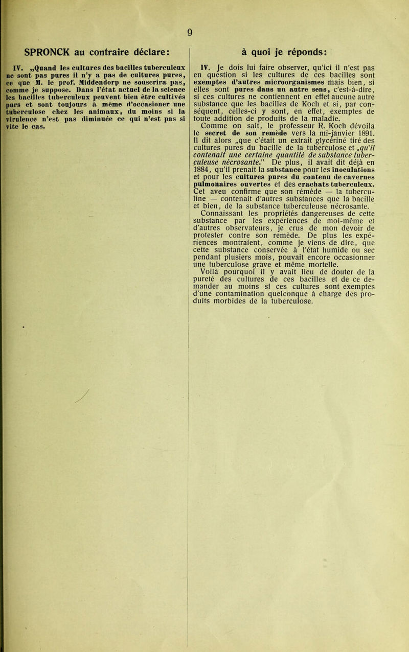 SPRONCK au contraire déclare: IV. „Qnand les cultures des bacilles tuberculeux ne sont pas pures il n’y a pas de cultures pures, ce que M. le prof. Middendorp ne souscrira pas, comme je suppose. Dans l’état actuel de la science les bacilles tuberculeux peuvent bien être cultivés purs et sont toujours à même d’occasioner une tuberculose chez les animaux, du moins si la virulence n’est pas diminuée ce qui n’est pas si vite le cas. à quoi je réponds: IV. Je dois lui faire observer, qu’ici il n’est pas en question si les cultures de ces bacilles sont exemptes d’autres microorganismes mais bien, si elles sont pures dans un autre sens, c’est-à-dire, si ces cultures ne contiennent en effet aucune autre substance que les bacilles de Koch et si, par con- séquent, celles-ci y sont, en effet, exemptes de toute addition de produits de la maladie. Comme on sait, le professeur R. Koch dévoila le secret de son remède vers la mi-janvier 1891. Il dit alors „que c’était un extrait glycériné tiré des cultures pures du bacille de la tuberculose et „qu’il contenait une certaine quantité de substance tuber- culeuse nécrosante.” De plus, il avait dit déjà en 1884, qu’il prenait la substance pour les inoculations et pour les cultures pures du contenu de cavernes pulmonaires ouvertes et des crachats tuberculeux. Cet aveu confirme que son rémède — la tubercu- line — contenait d’autres substances que la bacille et bien, de la substance tuberculeuse nécrosante. Connaissant les propriétés dangereuses de cette substance par les expériences de moi-même et d’autres observateurs, je crus de mon devoir de protester contre son remède. De plus les expé- riences montraient, comme je viens de dire, que cette substance conservée à l’état humide ou sec pendant plusiers mois, pouvait encore occasionner une tuberculose grave et même mortelle. Voilà pourquoi il y avait lieu de douter de la pureté des cultures de ces bacilles et de ce de- mander au moins si ces cultures sont exemptes d’une contamination quelconque à charge des pro- duits morbides de la tuberculose.