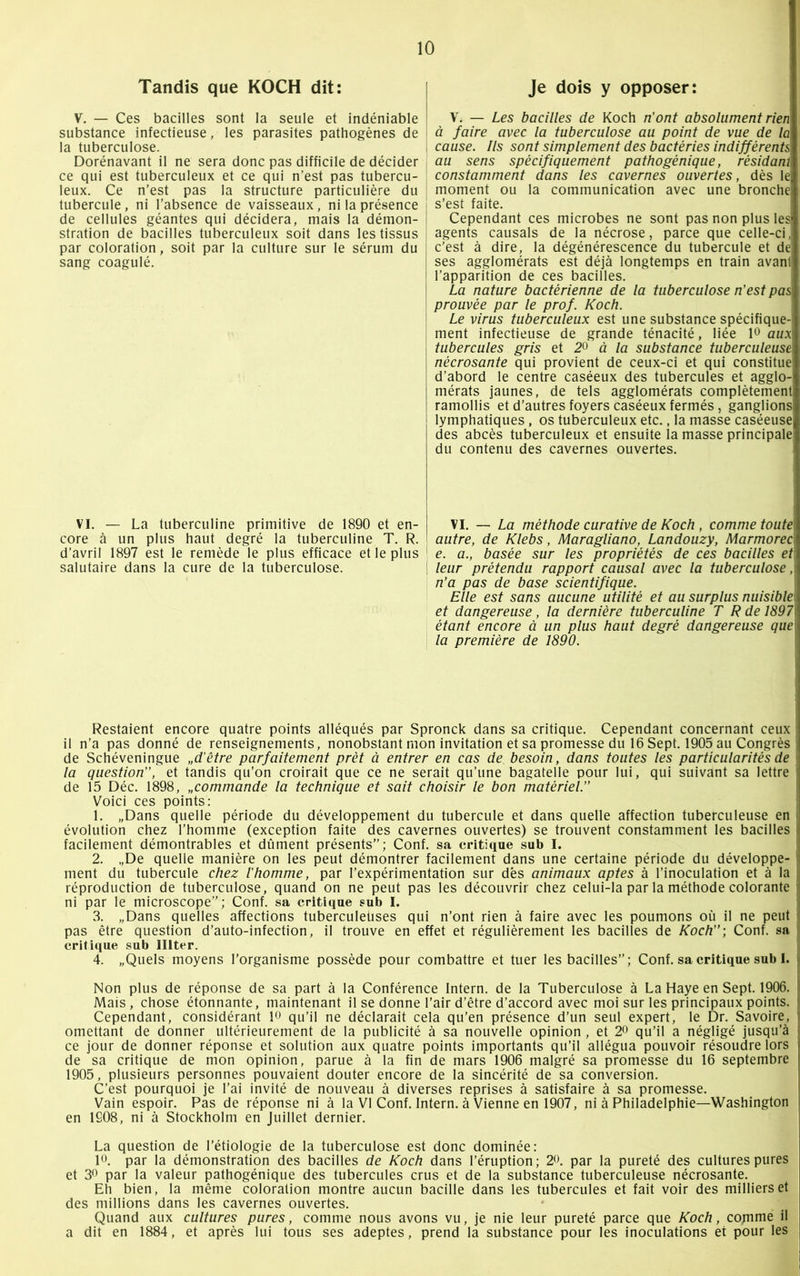 Tandis que KOCH dit: V. — Ces bacilles sont la seule et indéniable substance infectieuse, les parasites pathogènes de la tuberculose. Dorénavant il ne sera donc pas difficile de décider ce qui est tuberculeux et ce qui n’est pas tubercu- leux. Ce n’est pas la structure particulière du tubercule, ni l’absence de vaisseaux, ni la présence de cellules géantes qui décidera, mais la démon- stration de bacilles tuberculeux soit dans les tissus par coloration, soit par la culture sur le sérum du sang coagulé. VI. — La tuberculine primitive de 1890 et en- core à un plus haut degré la tuberculine T. R. d’avril 1897 est le remède le plus efficace et le plus salutaire dans la cure de la tuberculose. Je dois y opposer: V. — Les bacilles de Koch n’ont absolument rien à faire avec la tuberculose au point de vue de la cause. Ils sont simplement des bactéries indifférentsj au sens spécifiquement pathogénique, résidant constamment dans les cavernes ouvertes, dès le moment ou la communication avec une bronches s’est faite. Cependant ces microbes ne sont pas non plus les agents causais de la nécrose, parce que celle-ci. c’est à dire, la dégénérescence du tubercule et de ses agglomérats est déjà longtemps en train avant! l’apparition de ces bacilles. La nature bactérienne de la tuberculose n’est pas prouvée par le prof. Koch. Le virus tuberculeux est une substance spécifique- ment infectieuse de grande ténacité, liée 1° aux tubercules gris et 2° à la substance tuberculeuse nécrosante qui provient de ceux-ci et qui constitue d’abord le centre caséeux des tubercules et agglo- mérats jaunes, de tels agglomérats complètement ramollis et d’autres foyers caséeux fermés, ganglions lymphatiques, os tuberculeux etc., la masse caséeuse; des abcès tuberculeux et ensuite la masse principale du contenu des cavernes ouvertes. VI. — La méthode curative de Koch , comme toute autre, de Klebs, Maragliano, Landouzy, Marmorec\ e. a., basée sur les propriétés de ces bacilles etl leur prétendu rapport causal avec la tuberculose ,i n’a pas de base scientifique. Elle est sans aucune utilité et au surplus nuisible i et dangereuse, la dernière tuberculine T R de 18979 étant encore à un plus haut degré dangereuse que\i la première de 1890. Restaient encore quatre points alléqués par Spronck dans sa critique. Cependant concernant ceux i il n’a pas donné de renseignements, nonobstant mon invitation et sa promesse du 16 Sept. 1905 au Congrès i de Schéveningue „d’être parfaitement prêt à entrer en cas de. besoin, dans toutes les particularités de i la question, et tandis qu’on croirait que ce ne serait qu’une bagatelle pour lui, qui suivant sa lettre de 15 Déc. 1898, „commande la technique et sait choisir le bon matériel. Voici ces points: 1. „Dans quelle période du développement du tubercule et dans quelle affection tuberculeuse en j évolution chez l’homme (exception faite des cavernes ouvertes) se trouvent constamment les bacilles || facilement démontrables et dûment présents”; Conf. sa critique sub I. 2. „De quelle manière on les peut démontrer facilement dans une certaine période du développe- i ment du tubercule chez l’homme, par l’expérimentation sur dès animaux aptes à l’inoculation et à la jj réproduction de tuberculose, quand on ne peut pas les découvrir chez celui-la par la méthode colorante || ni par le microscope”; Conf. sa critique sub I. 3. „Dans quelles affections tuberculeüses qui n’ont rien à faire avec les poumons où il ne peut !j pas être question d’auto-infection, il trouve en effet et régulièrement les bacilles de Koch) Conf. sa critique sub Illter. 4. „Quels moyens l’organisme possède pour combattre et tuer les bacilles”; Conf. sa critique sub I. j Non plus de réponse de sa part à la Conférence Intern. de la Tuberculose à La Haye en Sept. 1906. Mais, chose étonnante, maintenant il se donne l’air d’être d’accord avec moi sur les principaux points, r Cependant, considérant îo qu’il ne déclarait cela qu’en présence d’un seul expert, le Dr. Savoire, omettant de donner ultérieurement de la publicité à sa nouvelle opinion , et 2° qu’il a négligé jusqu’à I ce jour de donner réponse et solution aux quatre points importants qu’il allégua pouvoir résoudre lors de sa critique de mon opinion, parue à la fin de mars 1906 malgré sa promesse du 16 septembre 1905, plusieurs personnes pouvaient douter encore de la sincérité de sa conversion. C’est pourquoi je l’ai invité de nouveau à diverses reprises à satisfaire à sa promesse. Vain espoir. Pas de réponse ni à la VI Conf. Intern. à Vienne en 1907, ni à Philadelphie—Washington I en 1908, ni à Stockholm en Juillet dernier. La question de l'étiologie de la tuberculose est donc dominée: I». par la démonstration des bacilles de Koch dans l’éruption; 20. par la pureté des cultures pures et 3° par la valeur pathogénique des tubercules crus et de la substance tuberculeuse nécrosante. Eh bien, la même coloration montre aucun bacille dans les tubercules et fait voir des milliers et j des millions dans les cavernes ouvertes. Quand aux cultures pures, comme nous avons vu, je nie leur pureté parce que Koch, cornme il a dit en 1884, et après lui tous ses adeptes, prend la substance pour les inoculations et pour les