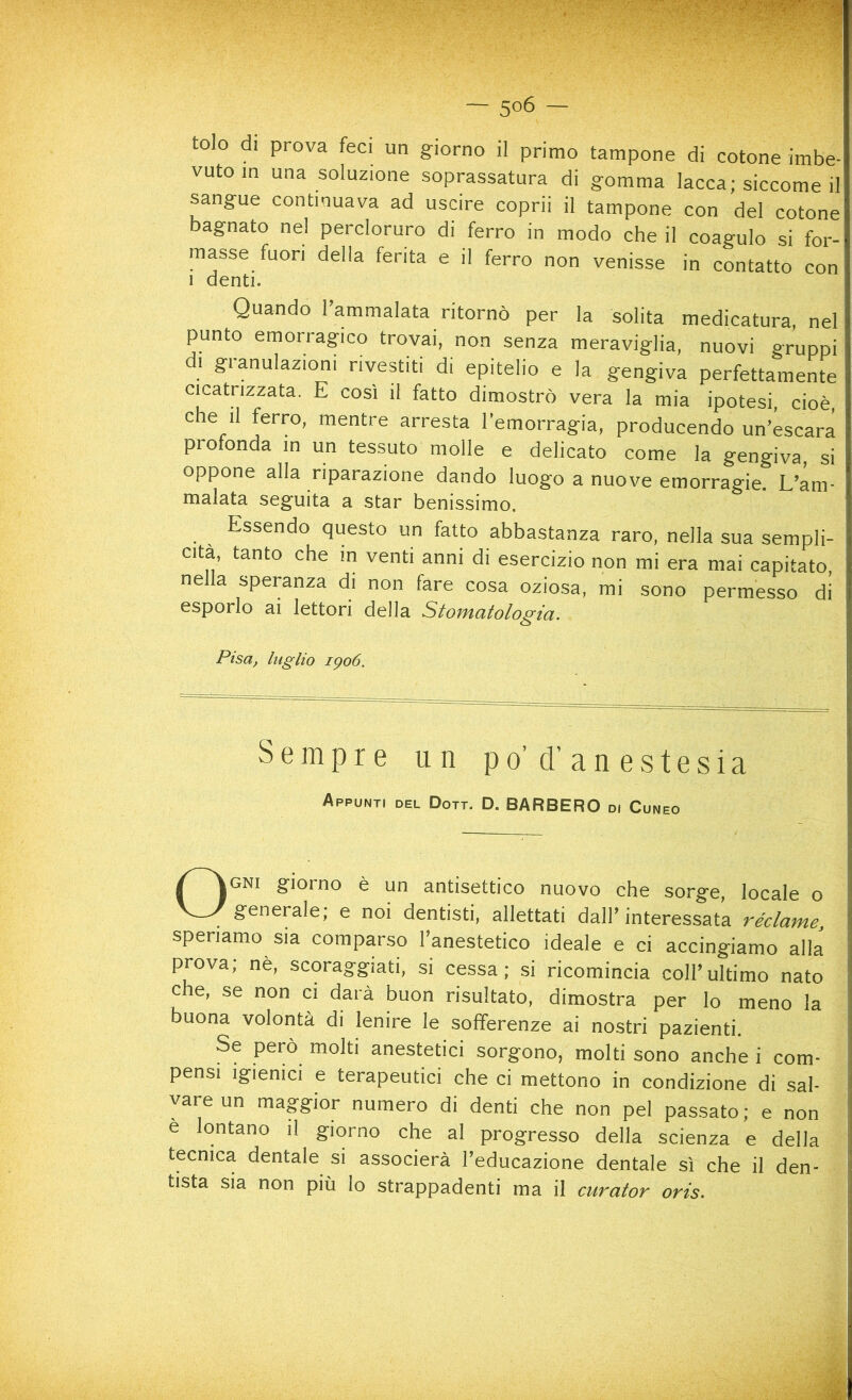 — 5°6 — tolo di prova feci un giorno il primo tampone di cotone imbe- vuto in una soluzione soprassatura di gomma lacca; siccome il sangue continuava ad uscire coprii il tampone con del cotone bagnato nel percloruro di ferro in modo che il coagulo si for- masse fuori della ferita e il ferro non venisse in contatto con i denti. Quando l’ammalata ritornò per la solita medicatura, nel punto emorragico trovai, non senza meraviglia, nuovi gruppi di granulazioni rivestiti di epitelio e la gengiva perfettamente cicatrizzata. E così il fatto dimostrò vera la mia ipotesi, cioè che il ferro, mentre arresta l’emorragia, producendo un’escara profonda in un tessuto molle e delicato come la gengiva, si oppone alla riparazione dando luogo a nuove emorragie. L’am- malata seguita a star benissimo. Essendo questo un fatto abbastanza raro, nella sua sempli- cità, tanto che m venti anni di esercizio non mi era mai capitato, nella speranza di non fare cosa oziosa, mi sono permesso di esporlo ai lettori della Stomatologia. Pisa, luglio 1906. Sempre un po’ d’ anestesia Appunti del Doti. D. BARBERO di Cuneo Ogni giorno è un antisettico nuovo che sorge, locale o generale; e noi dentisti, allettati dall’interessata réclame, speriamo sia comparso l’anestetico ideale e ci accingiamo alla prova; nè, scoraggiati, si cessa; si ricomincia coll’ultimo nato che, se non ci darà buon risultato, dimostra per lo meno la buona volontà di lenire le sofferenze ai nostri pazienti. Se però molti anestetici sorgono, molti sono anche i com- pensi igienici e terapeutici che ci mettono in condizione di sal- vare un maggior numero di denti che non pel passato; e non e lontano il giorno che al progresso della scienza e della tecnica dentale si associerà l’educazione dentale sì che il den- tista sia non più lo strappadenti ma il curator oris.