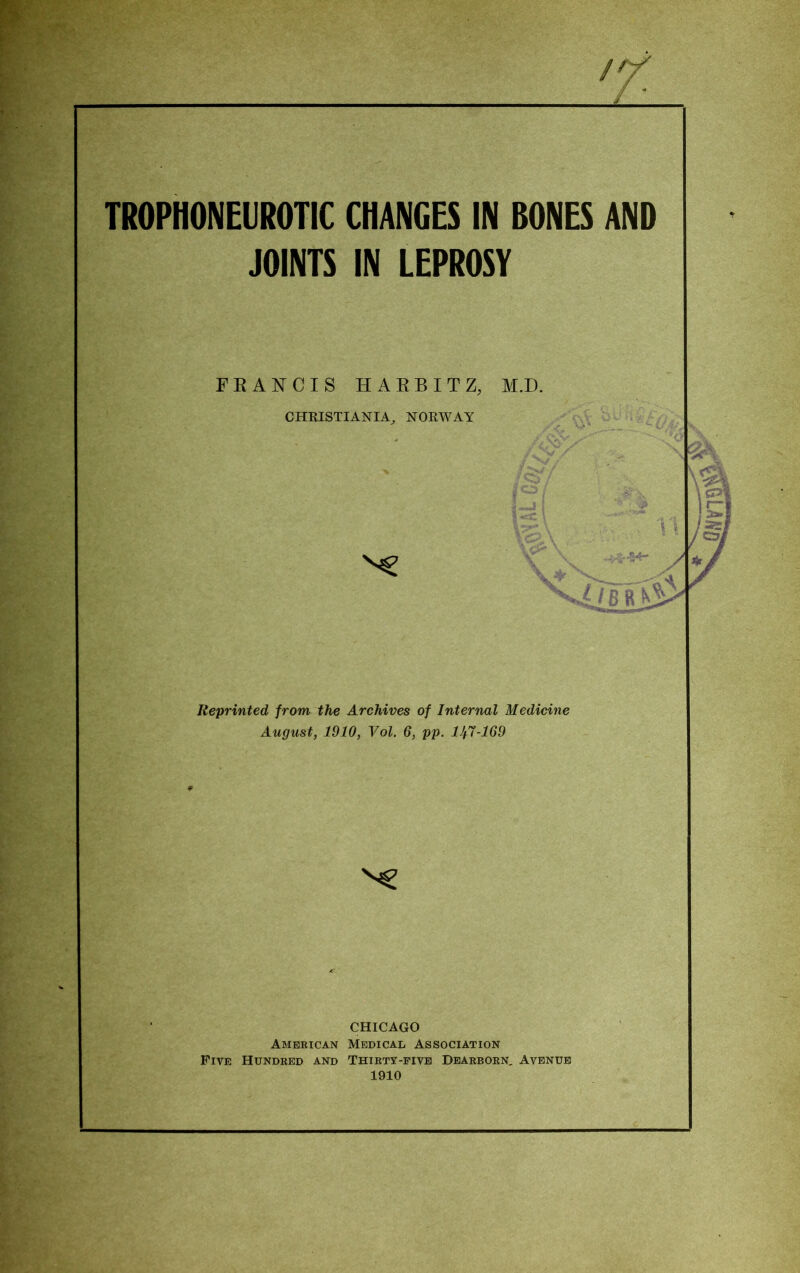 /Y TROPHONEUROTIC CHANGES IN BONES AND JOINTS IN LEPROSY FRANCIS HARBITZ, M.D. CHRISTIANIA, NORWAY Reprinted from, the Archives of Internal Medicine August, 1910, Vol. 6, pp. lJf7-169 CHICAGO American Medical Association Five Hundred and Thirty-five Dearborn, Avenue 1910