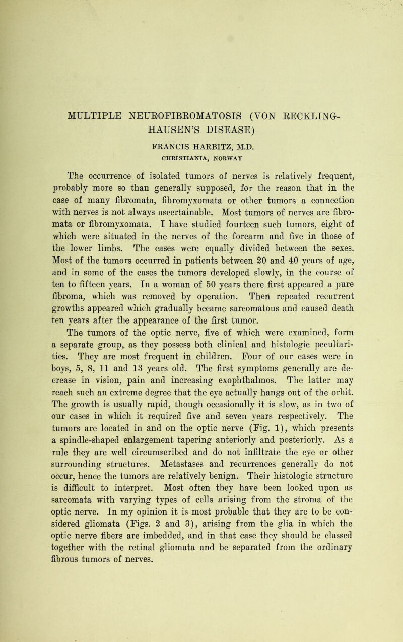 HAUSEN’S DISEASE) FRANCIS HARBITZ, M,.D. CHRISTIANIA, NORWAY The occurrence of isolated tumors of nerves is relatively frequent, probably more so than generally supposed, for the reason that in the case of many fibromata, fibromyxomata or other tumors a connection with nerves is not always ascertainable. Most tumors of nerves are fibro- mata or fibromyxomata. I have studied fourteen such tumors, eight of which were situated in the nerves of the forearm and five in those of the lower limbs. The cases were equally divided between the sexes. Most of the tumors occurred in patients between 20 and 40 years of age, and in some of the cases the tumors developed slowly, in the course of ten to fifteen years. In a woman of 50 years there first appeared a pure fibroma, which was removed by operation. Then repeated recurrent growths appeared which gradually became sarcomatous and caused death ten years after the appearance of the first tumor. The tumors of the optic nerve, five of which were examined, form a separate group, as they possess both clinical and histologic peculiari- ties. They are most frequent in children. Four of our cases were in boys, 5, 8, 11 and 13 years old. The first symptoms generally are de- crease in vision, pain and increasing exophthalmos. The latter may reach such an extreme degree that the eye actually hangs out of the orbit. The growth is usually rapid, though occasionally it is slow, as in two of our cases in which it required five and seven years respectively. The tumors are located in and on the optic nerve (Fig. 1), which presents a spindle-shaped enlargement tapering anteriorly and posteriorly. As a rule they are well circumscribed and do not infiltrate the eye or other surrounding structures. Metastases and recurrences generally do not occur, hence the tumors are relatively benign. Their histologic structure is difficult to interpret. Most often they have been looked upon as sarcomata with varying types of cells arising from the stroma of the optic nerve. In my opinion it is most probable that they are to be con- sidered gliomata (Figs. 2 and 3), arising from the glia in which the optic nerve fibers are imbedded, and in that case they should be classed together with the retinal gliomata and be separated from the ordinary fibrous tumors of nerves.