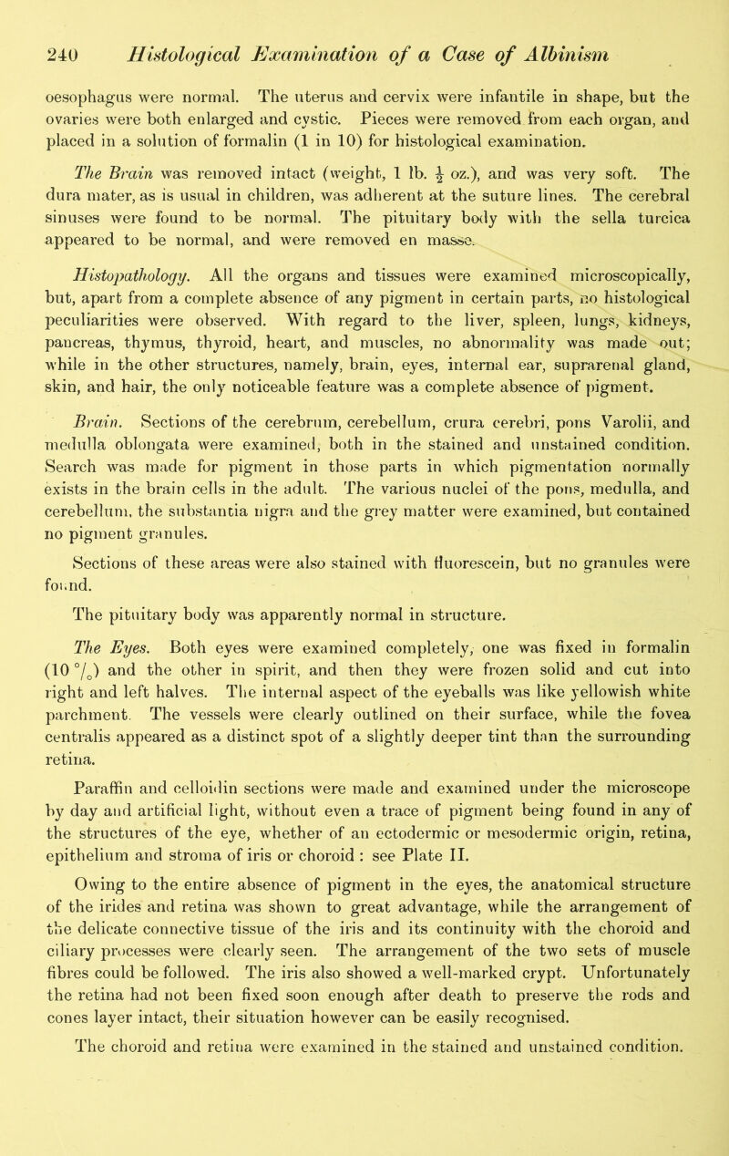 oesophagus were normal. The uterus and cervix were infantile in shape, but the ovaries were both enlarged and cystic. Pieces were removed from each organ, and placed in a solution of formalin (1 in 10) for histological examination. The Brain was removed intact (weight, 1 lb. \ oz.), and was very soft. The dura mater, as is usual in children, was adherent at the suture lines. The cerebral sinuses were found to be normal. The pituitary body with the sella turcica appeared to be normal, and were removed en masse. Histopathology. All the organs and tissues were examined microscopically, but, apart from a complete absence of any pigment in certain parts, no histological peculiarities were observed. With regard to the liver, spleen, lungs, kidneys, pancreas, thymus, thyroid, heart, and muscles, no abnormality was made out; while in the other structures, namely, brain, eyes, internal ear, suprarenal gland, skin, and hair, the only noticeable feature was a complete absence of pigment. Brain. Sections of the cerebrum, cerebellum, crura cerebri, pons Varolii, and medulla oblongata were examined, both in the stained and unstained condition. Search was made for pigment in those parts in which pigmentation normally exists in the brain cells in the adult. The various nuclei of the pons, medulla, and cerebellum, the substantia nigra and the grey matter were examined, but contained no pigment granules. Sections of these areas were also stained with fluorescein, but no granules were found. The pituitary body was apparently normal in structure. The Eyes. Both eyes were examined completely, one was fixed in formalin (10 %) and the other in spirit, and then they were frozen solid and cut into right and left halves. The internal aspect of the eyeballs was like yellowish white parchment. The vessels were clearly outlined on their surface, while the fovea centralis appeared as a distinct spot of a slightly deeper tint than the surrounding retina. Paraffin and celloidin sections were made and examined under the microscope by day and artificial light, without even a trace of pigment being found in any of the structures of the eye, whether of an ectodermic or mesodermic origin, retina, epithelium and stroma of iris or choroid : see Plate II. Owing to the entire absence of pigment in the eyes, the anatomical structure of the irides and retina was shown to great advantage, while the arrangement of the delicate connective tissue of the iris and its continuity with the choroid and ciliary processes were clearly seen. The arrangement of the two sets of muscle fibres could be followed. The iris also showed a well-marked crypt. Unfortunately the retina had not been fixed soon enough after death to preserve the rods and cones layer intact, their situation however can be easily recognised. The choroid and retina were examined in the stained and unstained condition.