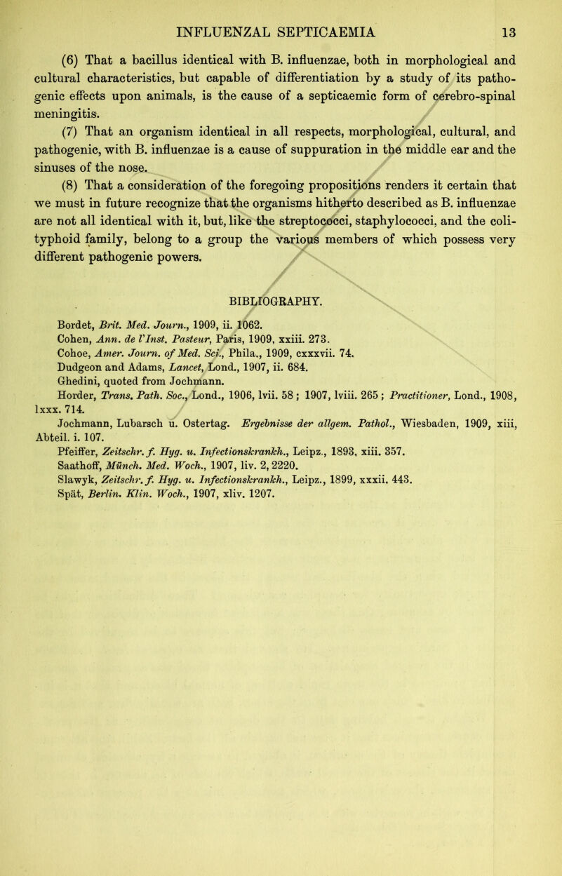 (6) That a bacillus identical with B. influenzae, both in morphological and cultural characteristics, but capable of differentiation by a study of its patho- genic effects upon animals, is the cause of a septicaemic form of cerebro-spinal meningitis. (7) That an organism identical in all respects, morphological, cultural, and pathogenic, with B. influenzae is a cause of suppuration in the middle ear and the sinuses of the nose. (8) That a consideration of the foregoing propositions renders it certain that we must in future recognize that the organisms hitherto described as B. influenzae are not all identical with it, but, like the streptococci, staphylococci, and the coli- typhoid family, belong to a group the various members of which possess very different pathogenic powers. BIBLIOGRAPHY. Bordet, Brit. Med. Journ., 1909, ii. 1062. Cohen, Ann. de VInst. Pasteur, Paris, 1909, xxiii. 278. Cohoe, Amer. Journ. of Med. Sci., Phila., 1909, cxxxvii. 74. Dudgeon and Adams, Lancet, Lond., 1907, ii. 684. Ghedini, quoted from Jochmann. Horder, Trans. Path. Soc., Lond., 1906, lvii. 58 ; 1907, lviii. 265 ; Practitioner, Lond., 1908, lxxx. 714. Jochmann, Lubarsch u. Ostertag. Ergehnisse der allgem. Pathol., Wiesbaden, 1909, xiii, Abteil. i. 107. Pfeiffer, Zeitschr.f. Hyg. u. Infectionslcranhh., Leipz., 1893, xiii. 357. Saathoff, Munch. Med. Woch., 1907, liv. 2, 2220. Slawyk, Zeitschr.f. Hyg. u. Infectionslcranhh., Leipz., 1899, xxxii. 443. Spat, Berlin. Klin. Woch., 1907, xliv. 1207.