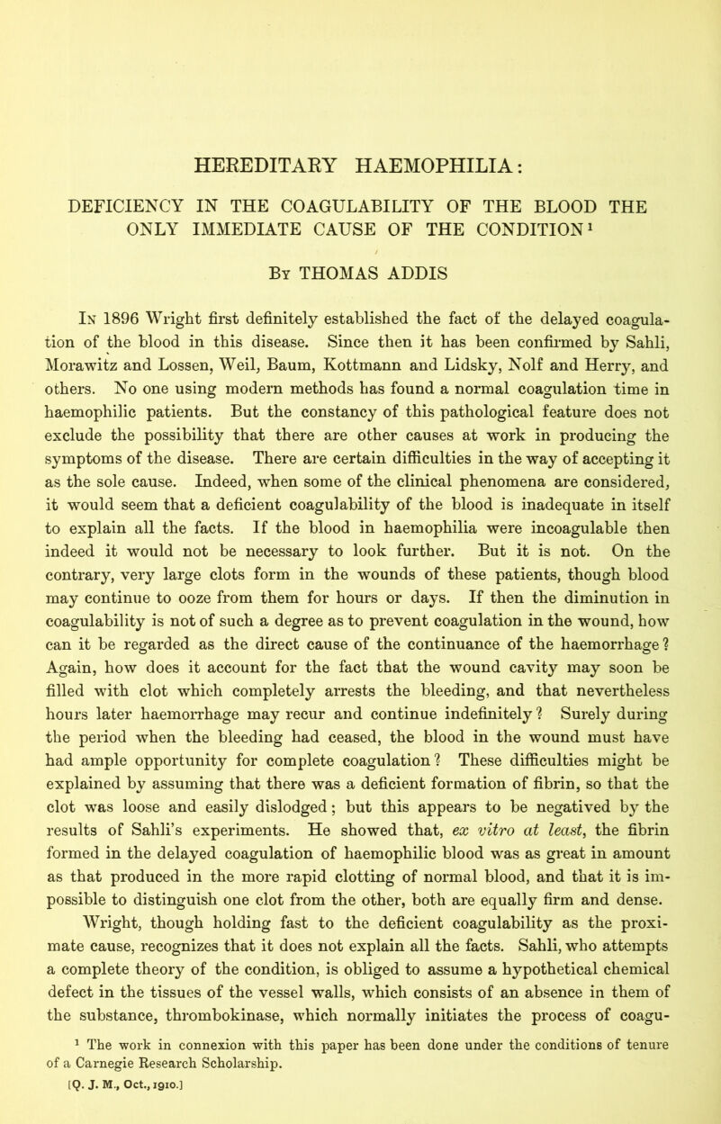 HEREDITARY HAEMOPHILIA: DEFICIENCY IN THE COAGULABILITY OF THE BLOOD THE ONLY IMMEDIATE CAUSE OF THE CONDITION1 By THOMAS ADDIS In 1896 Wright first definitely established the fact of the delayed coagula- tion of the blood in this disease. Since then it has been confirmed by Sahli, Morawitz and Lossen, Weil, Baum, Kottmann and Lidsky, Nolf and Herry, and others. No one using modern methods has found a normal coagulation time in haemophilic patients. But the constancy of this pathological feature does not exclude the possibility that there are other causes at work in producing the symptoms of the disease. There are certain difficulties in the way of accepting it as the sole cause. Indeed, when some of the clinical phenomena are considered, it would seem that a deficient coagulability of the blood is inadequate in itself to explain all the facts. If the blood in haemophilia were incoagulable then indeed it would not be necessary to look further. But it is not. On the contrary, very large clots form in the wounds of these patients, though blood may continue to ooze from them for hours or days. If then the diminution in coagulability is not of such a degree as to prevent coagulation in the wound, how can it be regarded as the direct cause of the continuance of the haemorrhage ? Again, how does it account for the fact that the wound cavity may soon be filled with clot which completely arrests the bleeding, and that nevertheless hours later haemorrhage may recur and continue indefinitely ? Surely during the period when the bleeding had ceased, the blood in the wound must have had ample opportunity for complete coagulation? These difficulties might be explained by assuming that there was a deficient formation of fibrin, so that the clot was loose and easily dislodged; but this appears to be negatived by the results of Sahli’s experiments. He showed that, ex vitro at least, the fibrin formed in the delayed coagulation of haemophilic blood was as great in amount as that produced in the more rapid clotting of normal blood, and that it is im- possible to distinguish one clot from the other, both are equally firm and dense. Wright, though holding fast to the deficient coagulability as the proxi- mate cause, recognizes that it does not explain all the facts. Sahli, who attempts a complete theory of the condition, is obliged to assume a hypothetical chemical defect in the tissues of the vessel walls, which consists of an absence in them of the substance, thrombokinase, which normally initiates the process of coagu- 1 The work in connexion with this paper has been done under the conditions of tenure of a Carnegie Research Scholarship.