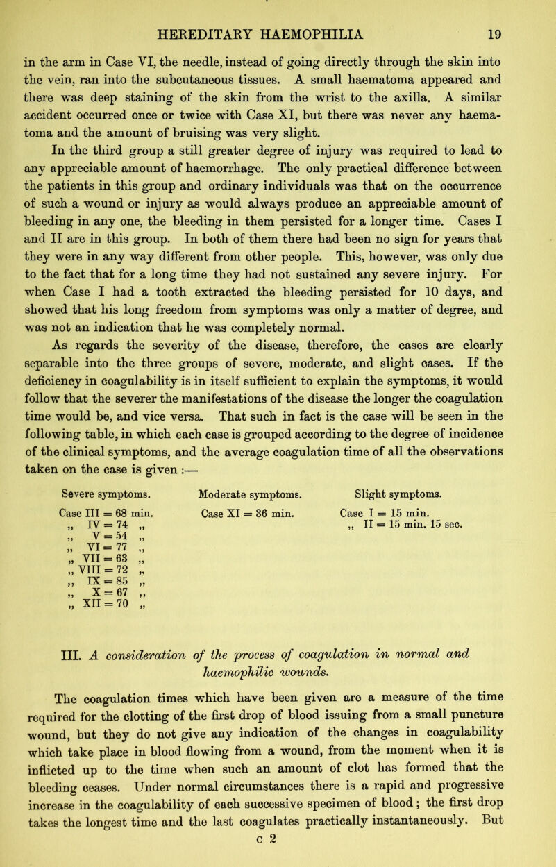 in the arm in Case VI, the needle, instead of going directly through the skin into the vein, ran into the subcutaneous tissues. A small haematoma appeared and there was deep staining of the skin from the wrist to the axilla. A similar accident occurred once or twice with Case XI, but there was never any haema- toma and the amount of bruising was very slight. In the third group a still greater degree of injury was required to lead to any appreciable amount of haemorrhage. The only practical difference between the patients in this group and ordinary individuals was that on the occurrence of such a wound or injury as would always produce an appreciable amount of bleeding in any one, the bleeding in them persisted for a longer time. Cases I and II are in this group. In both of them there had been no sign for years that they were in any way different from other people. This, however, was only due to the fact that for a long time they had not sustained any severe injury. For when Case I had a tooth extracted the bleeding persisted for 10 days, and showed that his long freedom from symptoms was only a matter of degree, and was not an indication that he was completely normal. As regards the severity of the disease, therefore, the cases are clearly separable into the three groups of severe, moderate, and slight cases. If the deficiency in coagulability is in itself sufficient to explain the symptoms, it would follow that the severer the manifestations of the disease the longer the coagulation time would be, and vice versa. That such in fact is the case will be seen in the following table, in which each case is grouped according to the degree of incidence of the clinical symptoms, and the average coagulation time of all the observations taken on the case is given :— Severe symptoms. Moderate symptoms. Slight symptoms. Case III = 68 min. Case XI = 86 min. Case I = 15 min. „ IY = 74 „ „ II = 15 min. 15 sec. „ V = 54 „ „ VI = 77 „ „ VII = 63 „ „ VIII = 72 „ „ IX = 85 „ „ X = 67 „ „ XII = 70 „ III. A consideration of the 'process of coagulation in normal and haemophilic wounds. The coagulation times which have been given are a measure of the time required for the clotting of the first drop of blood issuing from a small puncture wound, but they do not give any indication of the changes in coagulability which take place in blood flowing from a wound, from the moment when it is inflicted up to the time when such an amount of clot has formed that the bleeding ceases. Under normal circumstances there is a rapid and progressive increase in the coagulability of each successive specimen of blood; the first drop takes the longest time and the last coagulates practically instantaneously. But c 2