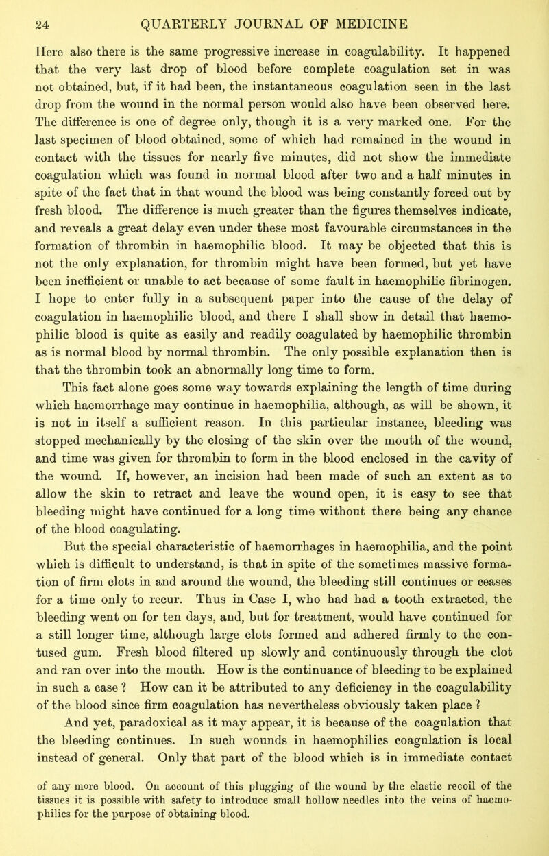Here also there is the same progressive increase in coagulability. It happened that the very last drop of blood before complete coagulation set in was not obtained, but, if it had been, the instantaneous coagulation seen in the last drop from the wound in the normal person would also have been observed here. The difference is one of degree only, though it is a very marked one. For the last specimen of blood obtained, some of which had remained in the wound in contact with the tissues for nearly five minutes, did not show the immediate coagulation which was found in normal blood after two and a half minutes in spite of the fact that in that wound the blood was being constantly forced out by fresh blood. The difference is much greater than the figures themselves indicate, and reveals a great delay even under these most favourable circumstances in the formation of thrombin in haemophilic blood. It may be objected that this is not the only explanation, for thrombin might have been formed, but yet have been inefficient or unable to act because of some fault in haemophilic fibrinogen. I hope to enter fully in a subsequent paper into the cause of the delay of coagulation in haemophilic blood, and there I shall show in detail that haemo- philic blood is quite as easily and readily coagulated by haemophilic thrombin as is normal blood by normal thrombin. The only possible explanation then is that the thrombin took an abnormally long time to form. This fact alone goes some way towards explaining the length of time during which haemorrhage may continue in haemophilia, although, as will be shown, it is not in itself a sufficient reason. In this particular instance, bleeding was stopped mechanically by the closing of the skin over the mouth of the wound, and time was given for thrombin to form in the blood enclosed in the cavity of the wound. If, however, an incision had been made of such an extent as to allow the skin to retract and leave the wound open, it is easy to see that bleeding might have continued for a long time without there being any chance of the blood coagulating. But the special characteristic of haemorrhages in haemophilia, and the point which is difficult to understand, is that in spite of the sometimes massive forma- tion of firm clots in and around the wound, the bleeding still continues or ceases for a time only to recur. Thus in Case I, who had had a tooth extracted, the bleeding went on for ten days, and, but for treatment, would have continued for a still longer time, although large clots formed and adhered firmly to the con- tused gum. Fresh blood filtered up slowly and continuously through the clot and ran over into the mouth. How is the continuance of bleeding to be explained in such a case ? How can it be attributed to any deficiency in the coagulability of the blood since firm coagulation has nevertheless obviously taken place ? And yet, paradoxical as it may appear, it is because of the coagulation that the bleeding continues. In such wounds in haemophilics coagulation is local instead of general. Only that part of the blood which is in immediate contact of any more blood. On account of this plugging of the wound by the elastic recoil of the tissues it is possible with safety to introduce small hollow needles into the veins of haemo- philics for the purpose of obtaining blood.