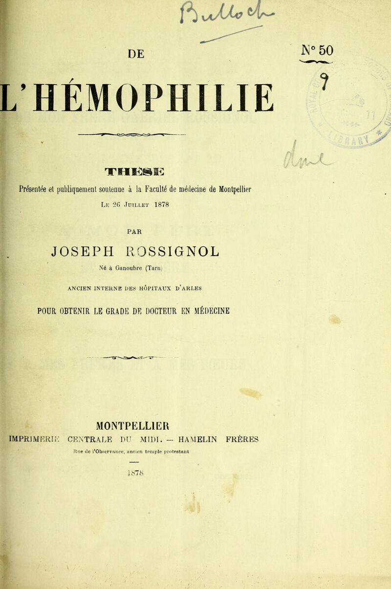 DE HÉMOPHILIE Présentée et publiquement soutenue à la Faculté de médecine de Montpellier Le 2G Juillet 1878 JOSEPH ROSSIGNOL Né à Ganoubre (Tarii) ANCIEN INTERNE UES HOPITAUX u’ARLES POUR OBTENIR LE GRADE DE DOCTEUR EN MÉDECINE MONTPELLIER IMPRIMERIE CENTRALE DU MIDI. - HAMELIN FRÈRES R.ne lîe l’Observance, ancien temple protestant J\'°50 1 •> 1878