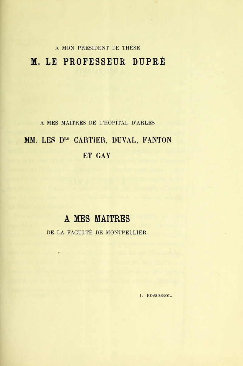 vV MON PRÉSIDENT DE THÈSE M. LE PROFESSEUR DUPRÉ A MES MAITRES DE L’HOPITAL D’ARLES MM. LES CARTIER, DUVAL, FANION ET GAY A MES MAITRES DE LA FACULTÉ DE MONTPELLIER J. ROSSItt^OI..