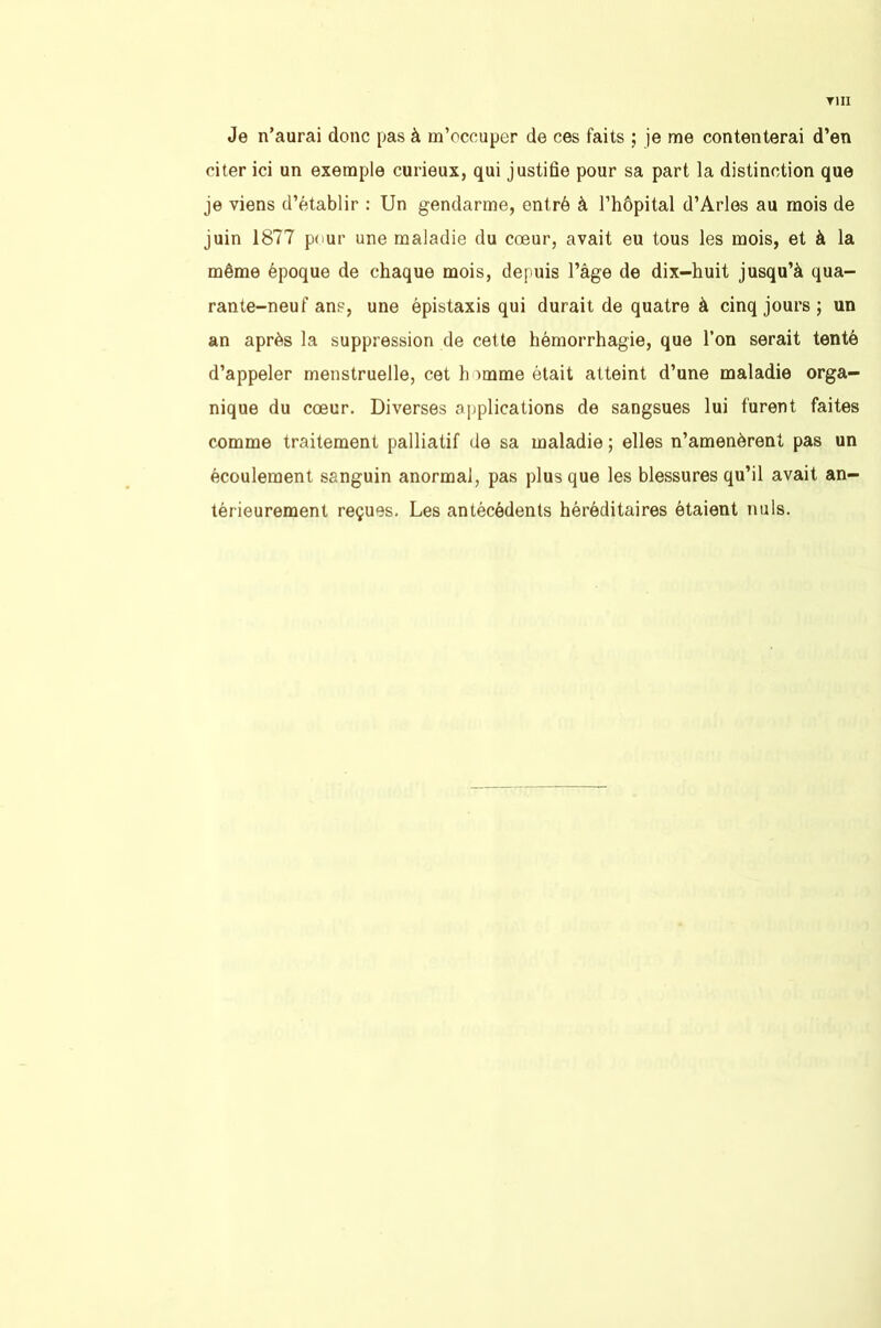 TIII Je n’aurai donc pas à m’occuper de ces faits je me contenterai d’en citer ici un exemple curieux, qui justifie pour sa part la distinction que je viens d’établir : Un gendarme, entré à l’hôpital d’Arles au mois de juin 1877 pour une maladie du cœur, avait eu tous les mois, et à la même époque de chaque mois, depuis l’àge de dix-huit jusqu’à qua- rante-neuf ans, une épistaxis qui durait de quatre à cinq jours ; un an après la suppression de cette hémorrhagie, que l’on serait tenté d’appeler menstruelle, cet homme était atteint d’une maladie orga- nique du cœur. Diverses applications de sangsues lui furent faites comme traitement palliatif de sa maladie ; elles n’amenèrent pas un écoulement sanguin anormal, pas plus que les blessures qu’il avait an- térieurement reçues. Les antécédents héréditaires étaient nuis.