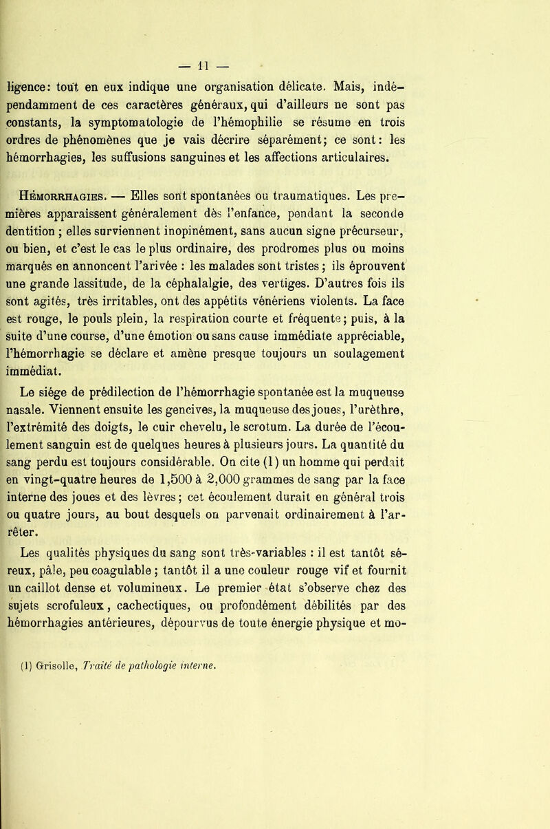 ligence: tout en eux indique une organisation délicate. Mais, indé- pendamment de ces caractères généraux, qui d’ailleurs ne sont pas constants, la symptomatologie de l’hémophilie se résume en trois ordres de phénomènes que je vais décrire séparément; ce sont: les hémorrhagies, les suffusions sanguines et les affections articulaires. Hémorrhagies. — Elles sont spontanées ou traumatiques. Les pre- mières apparaissent généralement dès l’enfance, pendant la seconde dentition ; elles surviennent inopinément, sans aucun signe précurseur, ou bien, et c’est le cas le plus ordinaire, des prodromes plus ou moins marqués en annoncent l’arivée : les malades sont tristes ; ils éprouvent une grande lassitude, de la céphalalgie, des vertiges. D’autres fois ils sont agités, très irritables, ont des appétits vénériens violents. La face est rouge, le pouls plein, la respiration courte et fréquente ; puis, à la suite d’une course, d’une émotion ou sans cause immédiate appréciable, l’hémorrhagie se déclare et amène presque toujours un soulagement immédiat. Le siège de prédilection de l’hémorrhagie spontanée est la muqueuse nasale. Viennent ensuite les gencives, la muqueuse des joues, l’urèthre, l’extrémité des doigts, le cuir chevelu, le scrotum. La durée de l’écou- lement sanguin est de quelques heures à plusieurs jours. La quantité du sang perdu est toujours considérable. On cite (1) un homme qui perdait en vingt-quatre heures de 1,500 à 2,000 grammes de sang par la face interne des joues et des lèvres; cet écoulement durait en général trois ou quatre jours, au bout desquels on parvenait ordinairement à l’ar- rêter. Les qualités physiques du sang sont très-variables : il est tantôt sé- reux, pâle, peu coagulable ; tantôt il a une couleur rouge vif et fournit un caillot dense et volumineux. Le premier état s’observe chez des sujets scrofuleux, cachectiques, ou profondément débilités par des hémorrhagies antérieures, dépourvus de toute énergie physique et mo- (J) Grisolle, Traité de pathologie interne.