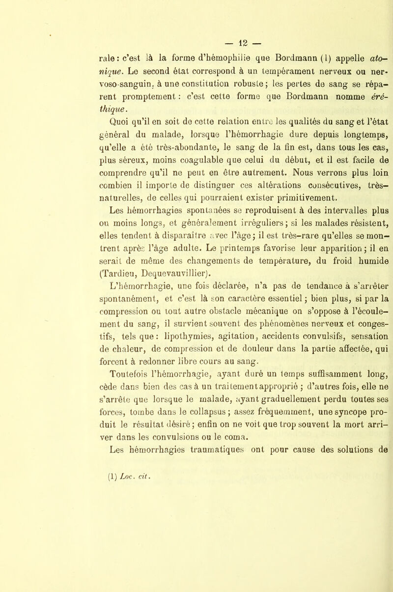 raie : c’est là la forme d’hémophilie que Bordmann(l) appelle ato- nique. Le second état correspond à un tempérament nerveux ou ner- voso-sanguin. à une constitution robuste; les pertes do sang se répa- rent promptement : c’est cette forme que Bordmann nomme éré- thique. Quoi qu’il en soit de cette relation entre les qualités du sang et l’état général du malade, lorsque l’hémorrhagie dure depuis longtemps, qu’elle a été très-abondante, le sang de la fin est, dans tous les cas, plus séreux, moins coagulable que celui du début, et il est facile de comprendre qu’il ne peut en être autrement. Nous verrons plus loin combien il importe de distinguer ces altérations consécutives, très- naturelles, de celles qui pourraient exister primitivement. Les hémorrhagies spontanées se reproduisent à des intervalles plus ou moins longs, et généralement irréguliers; si les malades résistent, elles tendent à disparaître avec l’âge; il est très-rare qu’elles se mon- trent après l’âge adulte. Le printemps favorise leur apparition; il en serait de même des changements de température, du froid humide (Tardieu, Dequevauvillier). L’hémorrhagie, une fois déclarée, n’a pas de tendance à s’arrêter spontanément, et c’est là son caractère essentiel ; bien plus, si par la compression ou tout autre obstacle mécanique on s’oppose à l’écoule- ment du sang, il survient souvent des phénomènes nerveux et conges- tifs, tels que : lipothymies, agitation, accidents convulsifs, sensation de chaleur, de compression et de douleur dans la partie affectée, qui forcent à redonner libre cours au sang. Toutefois l’hémorrhagie, ayant duré un temps suffisamment long, cède dans bien des cas à un traitement approprié ; d’autres fois, elle ne s’arrête que lorsque le malade, ayant graduellement perdu toutes ses forces, tombe dans le collapsus ; assez fréquemment, une syncope pro- duit le résultat désiré ; enfin on ne voit que trop souvent la mort arri- ver dans les convulsions ou le coma. Les hémorrhagies traumatiques ont pour cause des solutions de