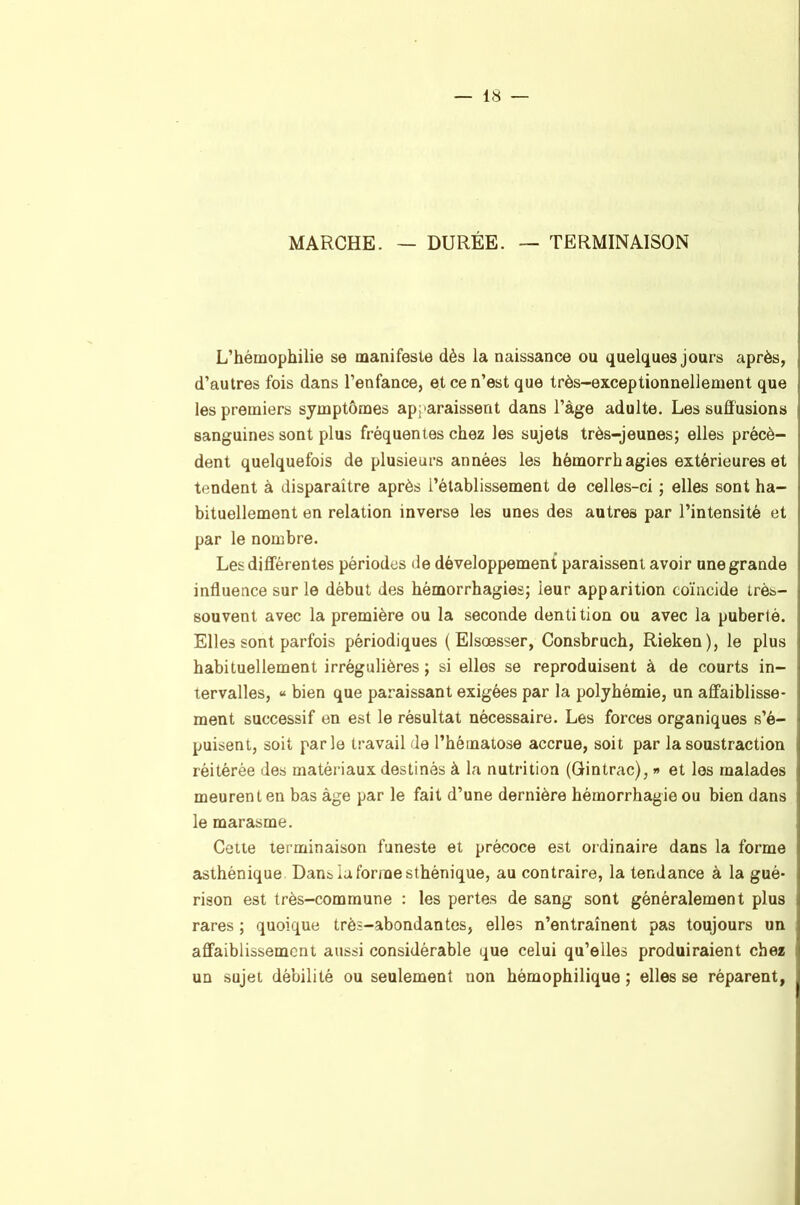 MARCHE. — DURÉE. — TERMINAISON L’hémophilie se manifeste dès la naissance ou quelques jours après, d’autres fois dans l’enfance, et ce n’est que très-exceptionnellement que les premiers symptômes apparaissent dans l’àge adulte. Les suffusions sanguines sont plus fréquentes chez les sujets très-jeunes; elles précè- dent quelquefois de plusieurs années les hémorrhagies extérieures et tendent à disparaître après l’établissement de celles-ci ; elles sont ha- bituellement en relation inverse les unes des autres par l’intensité et par le nombre. Les différentes périodes de développement paraissent avoir une grande influence sur le début des hémorrhagies; leur apparition coïncide très- souvent avec la première ou la seconde dentition ou avec la puberté. Elles sont parfois périodiques ( Elsœsser, Consbruch, Rieken), le plus habituellement irrégulières ; si elles se reproduisent à de courts in- tervalles, « bien que paraissant exigées par la polyhémie, un affaiblisse- ment successif en est le résultat nécessaire. Les forces organiques s’é- puisent, soit parle travail de l’hématose accrue, soit par la soustraction réitérée des matériaux destinés à la nutrition (Gintrac), » et les malades meurent en bas âge par le fait d’une dernière hémorrhagie ou bien dans le marasme. Cette lerminaison funeste et précoce est ordinaire dans la forme asthénique Dans la forine sthénique, au contraire, la tendance à la gué- rison est très-commune : les pertes de sang sont généralement plus rares ; quoique très-abondantes, elles n’entraînent pas toujours un affaiblissement aussi considérable que celui qu’elles produiraient chez un sujet débilité ou seulement non hémophilique ; elles se réparent,