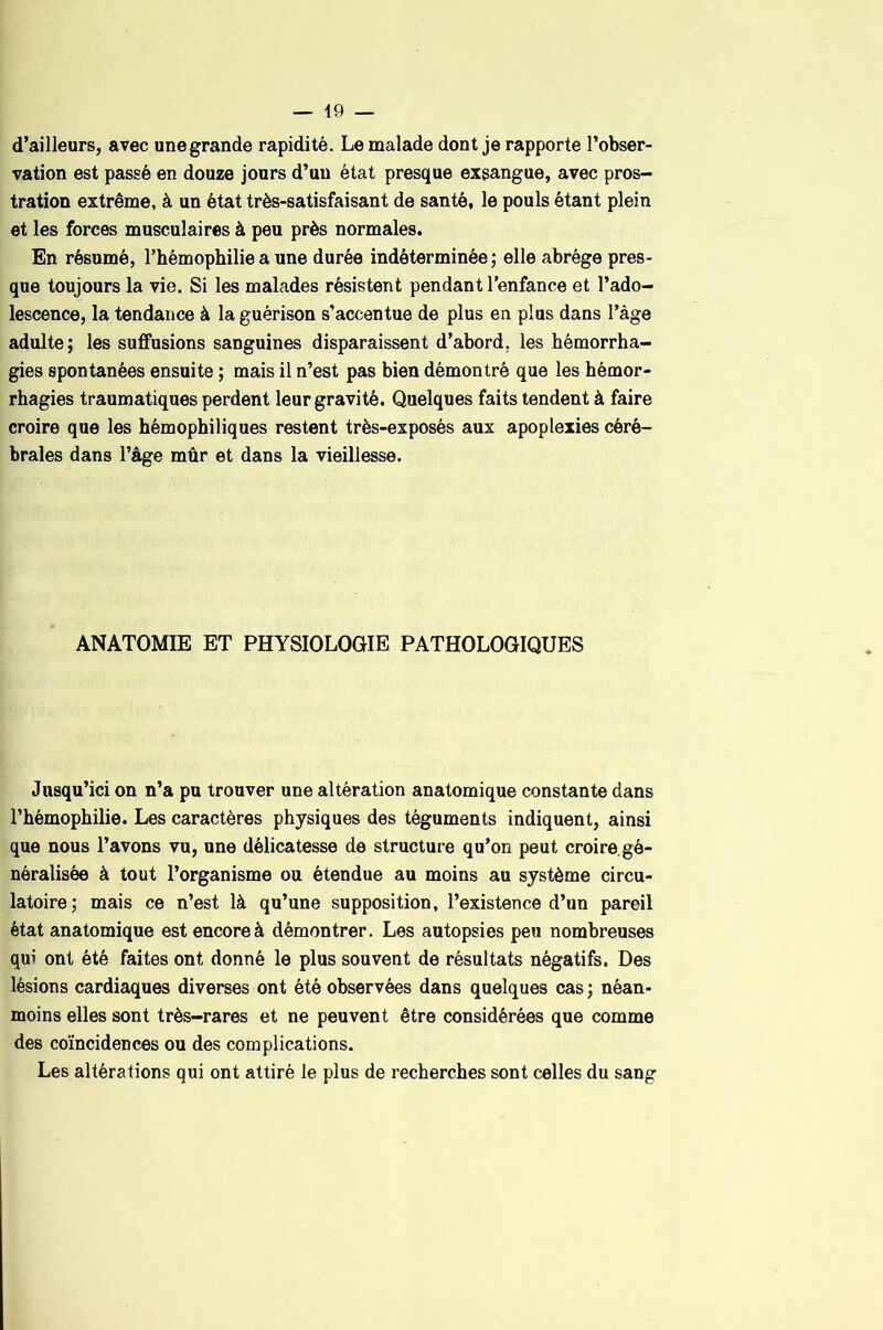 d’ailleurs, avec une grande rapidité. Le malade dont je rapporte l’obser- vation est passé en douze jours d’un état presque exsangue, avec pros- tration extrême, à un état très-satisfaisant de santé, le pouls étant plein et les forces musculaires à peu près normales. En résumé, l’hémophilie a une durée indéterminée; elle abrège pres- que toujours la vie. Si les malades résistent pendant l’enfance et l’ado- lescence, la tendance à la guérison s’accentue de plus en plus dans l’àge adulte; les suffusions sanguines disparaissent d’abord, les hémorrha- gies spontanées ensuite ; mais il n’est pas bien démontré que les hémor- rhagies traumatiques perdent leur gravité. Quelques faits tendent à faire croire que les hémophiliques restent très-exposés aux apoplexies céré- brales dans l’âge mûr et dans la vieillesse. ANATOMIE ET PHYSIOLOGIE PATHOLOGIQUES Jusqu’ici on n’a pu trouver une altération anatomique constante dans l’hémophilie. Les caractères physiques des téguments indiquent, ainsi que nous l’avons vu, une délicatesse de structure qu’on peut croire.gé- néralisée à tout l’organisme ou étendue au moins au système circu- latoire; mais ce n’est là qu’une supposition, l’existence d’un pareil état anatomique est encore à démontrer. Les autopsies peu nombreuses qui ont été faites ont donné le plus souvent de résultats négatifs. Des lésions cardiaques diverses ont été observées dans quelques cas ; néan- moins elles sont très-rares et ne peuvent être considérées que comme des coïncidences ou des complications. Les altérations qui ont attiré le plus de recherches sont celles du sang