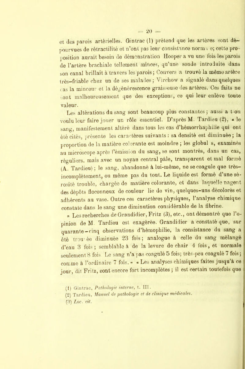 — ■^o ~ et des parois artérielles. Gintrac (1) prétend que les artères sont dé- pourvues de rétractilité et n’ont pas leur consistance norraa e; cette pro^- position aurait besoin de démonstration Hoopera vu une Ibis les parois de l’artère brachiale tellement minces, qu’une sonde introduite dans son canal brillait à travers les parois; Cou vers a trouvé la même artère très-friable chez un de ses malades; Virchow a signalé dans quelques ( as la minceur et la déj^énérescence graisseuse des artères. Ces faits ne sont malheureusement que des exceptions, ce qui leur enlève toute valeur. Les altérations du sang sont beaucoup plus constantes ; aussi a t-on voulu leur faire jouer un rôle essentiel. D’après M. Tardieu (2), «le sang, manifestement altéré dans tous les cas d’hémorrhaphilie qui ont été cités, présente les cara'dères suivants : sa densité est diminuée; la proportion de la matière colorante est moindre ; les globul s, examinés au microscope après l’émission du sang, se sont montrés, dans un cas, réguliers, mais avec un noyau central pâle, transparent et mal formé (A. Tardieu) ; le sang, abandonné à lui-même, ne se coagule que très- incomplétement, ou même pas du tout. Le liquide est formé d’une sé- rosité trouble, chargée de matière colorante, et dans laquelle nagent des dépôts floconneux de couleur lie de vin, quelques-uns décolorés et adhérents au vase. Outre ces caractères physiques, l’analyse chimique constate dans le sang une diminution considérable de la fibrine. r. Les recherches de Grandidier, Fritz (3), etc., ont démontré que l’o- pinion de M Tardieu est exagérée. Grandidier a constaté que, sur quarante-cinq observations d’hémophilie, la consistance du sang a été trou’ée diminuée 23 fois; analogue à celle du sang mélangé d’eau 3 fois ; semblable à de la levure de chair 4 fois, et normale seulement 8 fois Le sang n’a pas coagulé 5 fois; très-peu coagulé 7 fois ; comme à l’ordinaire 7 fois. « « Les analyses chimiques faites jusqu’à ce jour, dit Fritz, sont encore fort incomplètes ; il est certain toutefois que (1) Gintrac, Pathologie interne, t. III. (2) Tardieu, Manuel de pathologie et de clinique médicales.