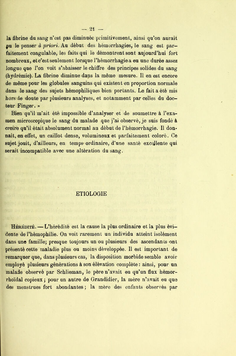 la fibrine du sang n’est pas diminuée primitivement, ainsi qu’on aurait pu le penser à priori. Au début des hémorrhagies, le sang est par- faitement coagulable, les faits qui lè démontrent sont aujourd’hui fort nombreux, et c’est seulement lorsque l’hémorrhagie a eu une durée assez longue que l’on voit s’abaisser le chiffre des principes solides du sang (hydrémie). La fibrine diminue dans la même mesure. Il en est encore de même pour les globules sanguins qui existent en proportion normale dans le sang des sujets hémophiliques bien portants. Le fait a été mis hors de doute par plusieurs analyses, et notamment par celles du doc- teur Finger. » Bien qu’il m’ait été impossible d’analyser et de soumettre à l’exa- men microscopique le sang du malade que j’ai observé, je suis fondé à croire qu’il était absolument normal au début de l’hémorrhagie. Il don- nait, en effet, un caillot dense, volumineux et parfaitement coloré. Ce sujet jouit, d’ailleurs, en temps- ordinaire, d’une santé excellente qui serait incompatible avec une altération du sang. ETIOLO(31IE Hérédité. — L’hérédité est la cause la plus ordinaire et la plus évi- dente de l’hémophilie. On voit rarement un individu atteint isolément dans une famille; presque toujours un ou plusieurs des ascendants ont présenté cette maladie plus ou moins développée. Il est important de remarquer que, dans plusieurs cas, la disposition morbide semble avoir employé plusieurs générations à son élévation complète : ainsi, pour un malade observé par Schlieman, le père n’avait eu qu’un flux hémor- rhoïdal copieux ; pour un autre de Grandidier, la mère n’avait eu que des menstrues fort abondantes ; la mère des enfants observés par