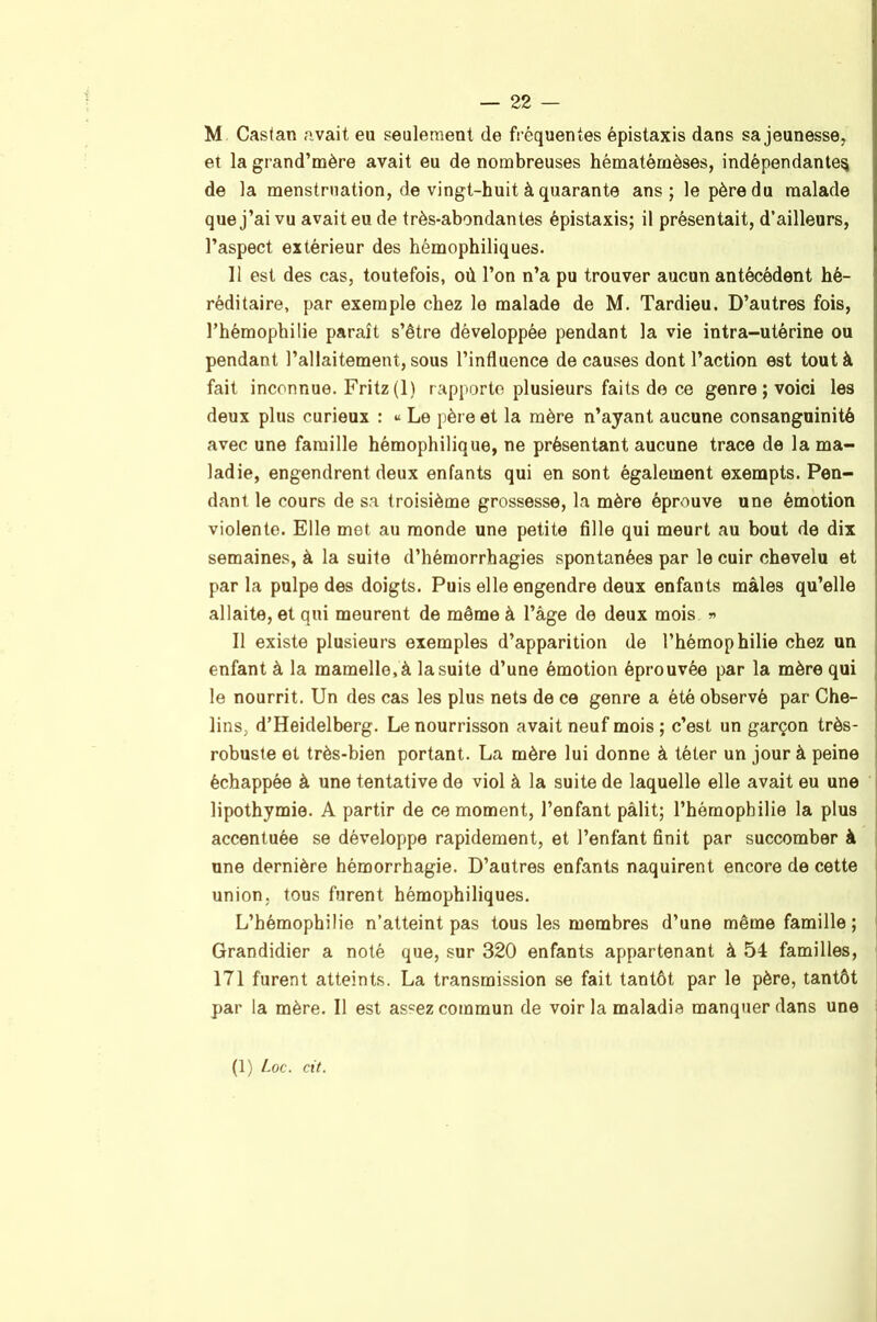 M Casfan avait eu seulement de fréquentes épistaxis dans sa jeunesse, et la grand’mère avait eu de nombreuses hématémèses, indépendante^ de la menstruation, de vingt-huit à quarante ans; le père du malade que j’ai vu avait eu de très-abondantes épistaxis; il présentait, d’ailleurs, l’aspect extérieur des hémophiliques. Il est des cas, toutefois, où l’on n’a pu trouver aucun antécédent hé- réditaire, par exemple chez le malade de M. Tardieu. D’autres fois, l’hémophilie paraît s’être développée pendant la vie intra-utérine ou pendant l’allaitement, sous l’influence de causes dont l’action est tout à fait inconnue. Fritz (1) rapporte plusieurs faits de ce genre ; voici les deux plus curieux : « Le père et la mère n’ayant aucune consanguinité avec une famille hémophilique, ne présentant aucune trace de la ma- ladie, engendrent deux enfants qui en sont également exempts. Pen- dant le cours de sa troisième grossesse, la mère éprouve une émotion violente. Elle met au monde une petite fille qui meurt au bout de dix semaines, à la suite d’hémorrhagies spontanées par le cuir chevelu et parla pulpe des doigts. Puis elle engendre deux enfants mâles qu’elle allaite, et qui meurent de môme à l’âge de deux mois »> Il existe plusieurs exemples d’apparition de l’hémophilie chez un enfant à la mamelle, à la suite d’une émotion éprouvée par la mère qui le nourrit. Un des cas les plus nets de ce genre a été observé par Che- j lins, d’Heidelberg. Le nourrisson avait neuf mois ; c’est un garçon très- ] robuste et très-bien portant. La mère lui donne à téter un jour à peine i échappée à une tentative de viol à la suite de laquelle elle avait eu une | lipothymie. A partir de ce moment, l’enfant pâlit; l’hémophilie la plus j accentuée se développe rapidement, et l’enfant finit par succomber à | une dernière hémorrhagie. D’autres enfants naquirent encore de cette i union, tous furent hémophiliques. | L’hémophilie n’atteint pas tous les membres d’une même famille ; | Grandidier a noté que, sur 320 enfants appartenant à 54 familles, , 171 furent atteints. La transmission se fait tantôt par le père, tantôt , par la mère. Il est as‘=ez commun de voir la maladie manquer dans une ?