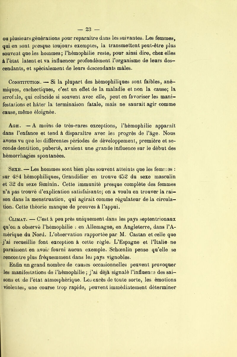 ou plusieurs générations pour reparaître dans les suivantes. Les femmes, qui en sont presque toujours exemptes, la transmettent peut-être plus souvent que les hommes ; l’hémophilie reste, pour ainsi dire, chez elles à l’état latent et va influencer profondément l’organisme de leurs des- cendants, et spécialement de leurs descendants mâles. Constitution. — Si la plupart des hémophiliques sont faibles, ané- miques, cachectiques, c’est un effet de la maladie et non la cause; la scrofule, qui coïncide si souvent avec elle, peut en favoriser les mani- festations et hâter la terminaison fatale, mais ne saurait agir comme cause, même éloignée. Age. —A moins de très-rares exceptions, l’hémophilie apparaît dans l’enfance et tend à disparaître avec les progrès de l’àge. Nous avons vu que les différentes périodes de développement, première et se- conde dentition, puberté, avaient une grande influence sur le début des hémorrhagies spontanées. Sexe, — Les hommes sont bien plus souvent atteints que les femmes : sur 484 hémophiliques, Grandidier en trouve 452 du sexe masculin et 32 du sexe féminin. Cette immunité presque complète des femmes n’a pas trouvé d’explication satisfaisante; on a voulu en trouver la rai- son dans la menstruation, qui agirait comme régulateur de la circula- tion. Cette théorie manque de preuves à l'appui. Climat. — C’est à peu près uniquement dans les pays septentrionaux qu’on a observé l’hémophilie : en iVllemagne, en Angleterre, dans l’A- mérique du Nord. L’observation rapportée par M. Castan et celle que j’ai recueillie font exception à cette règle. L’Espagne et l’Italie ne paraissent en avoir fourni aucun exemple. Schœnlin pense qu’elle se rencontre plus fréquemment dans les pays vignobles. Enfin un grand nombre de causes occasionnelles peuvent provoquer les manifestations de l’hémophilie ; j’ai déjà signalé l’influence des sai- sons et de l’état atmosphérique. Les excès de toute sorte, les émotions violentes, une course trop rapide, peuvent immédiatement déterminer