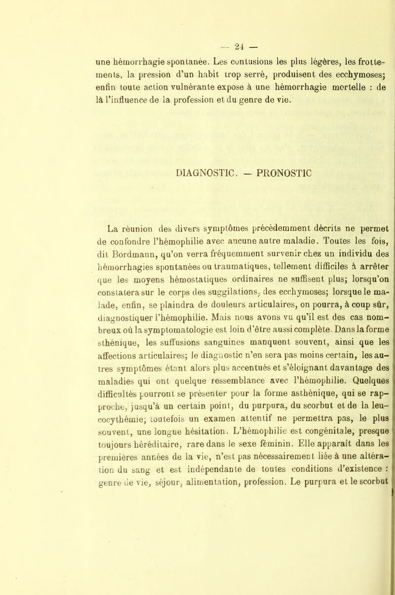 une hémorrhagie spontanée. Les contusions les plus légères, les frotte- ments, la pression d’un habit irop serré, produisent des ecchymoses; enfin toute action vulnérante expose à une hémorrhagie mortelle : de là l’influence de la profession et du genre de vie. DIAGNOSTIC. — PRONOSTIC La réunion des divers symptômes précédemment décrits ne permet de confondre l’hémophilie avec aucune autre maladie. Toutes les fois, dit Bordmann, qu’on verra fréquemment survenir chez un individu des hémorrhagies spontanées ou traumatiques, tellement difficiles à arrêter que les moyens hémostatiques ordinaires ne suffisent plus; lorsqu’on constatera sur le corps des suggilations, des ecchymoses; lorsque le ma- lade, enfin, se plaindra de douleurs articulaires, on pourra, à coup sûr, diagnostiquer l’hémophilie. Mais nous avons vu qu’il est des cas nom- breux où la symptomatologie est loin d’être aussi complète Dans la forme sthénique, les suffusions sanguines manquent souvent, ainsi que les affections articulaires; le diagnostic n’en sera pas moins certain, les au- tres symptômes étant alors plus accentués et s’éloignant davantage des maladies qui ont quelque ressemblance avec l’hémophilie. Quelques difficultés pourront se présenter pour la forme asthénique, qui se rap- proche, jusqu’à un certain point, du purpura, du scorbut et de la leu- cocythémie; loutefois un examen attentif ne permettra pas, le plus souvent, une longue hésitation. L’hémophilie est congénitale, presque | toujours héréditaire, rare dans le sexe féminin. Elle apparaît dans les premières années de la vie, n’est pas nécessairement liée à une altéra- tion du sang et est indépendante de toutes conditions d’existence ; genre de vie, séjour, alimentation, profession. Le purpura et le scorbut