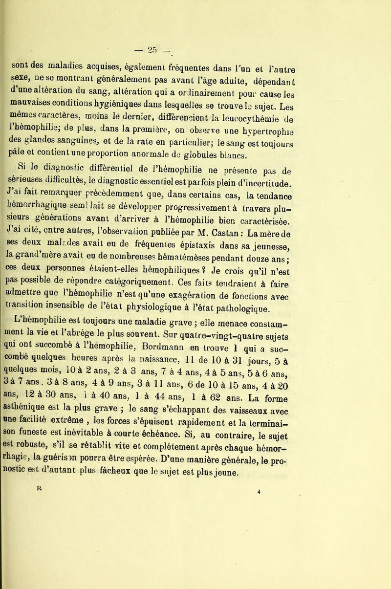sont des maladies acquises, également fréquentes dans Tun et l’autre sexe, ne se montrant généralement pas avant l’àge adulte, dépendant d une altération du sang, altération qui a ordinairement pour cause les mauvaises conditions hygiéniques dans lesquelles se trouve lo sujet. Les mêmes caractères, moins le dernier, différencient la leucocythémie de 1 hémophilie; de plus, dans la première, on observe une hypertrophie des glandes sanguines, et de la rate en particulier; le sang est toujours pâle et contient une proportion anormale de globules blancs. Si le diagnostic différentiel de l’hémophilie ne présente pas de sérieuses difficultés, le diagnostic essentiel est parfois plein d’incertitude. J’ai fait remarquer précédemment que, dans certains cas, la tendance hémorrhagique semllait se développer progressivement à travers plu- sieurs générations avant d’arriver à l’hémophilie bien caractérisée. J’ai cité, entre autres, l’observation publiée par M. Castan: La mère de ses deux malades avait eu de fréquentes épistaxis dans sa jeunesse, la grand’mère avait eu de nombreuses hématémèses pendant douze ans ; ces deux personnes étaient-elles hémophiliques ? Je crois qu’il n’est pas possible de répondre catégoriquement. Ces faits tendraient à faire admettre que l’hémophilie n’est qu’une exagération de fonctions avec transition insensible de l’état physiologique à l’état pathologique. L’hémophilie est toujours une maladie grave ; elle menace constam- ment la vie et l’abrége le plus souvent. Sur quatre-vingt-quatre sujets qui ont succombé à l’hémophilie, Bordmann en trouve 1 qui a suc- combé quelques heures après la naissance, 11 de 10 à 31 jours, 5 à quelques mois, 10 à 2 ans, 2 à 3 ans, 7 à 4 ans, 4 à 5 ans, 5 à ô’ans, 3 à 7 ans, 3 à 8 ans, 4 à 9 ans, 3 à 11 ans, 6 de 10 à 15 ans, 4 à 20 ans, 12 à 30 ans, 1 à 40 ans, 1 à 44 ans, 1 à 62 ans. La forme asthénique est la plus grave ; le sang s’échappant des vaisseaux avec une facilité extrême , les forces s’épuisent rapidement et la terminai- son funeste est inévitable à courte échéance. Si, au contraire, le sujet est robuste, s’il se rétablit vite et complètement après chaque hémor- rhagie, la guéris )n pourra être espérée. D’une manière générale, le pro- nostic est d’autant plus fâcheux que le sujet est plus jeune. 4
