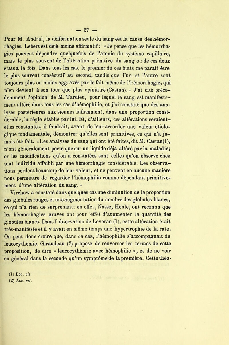 Pour M. Andral, la défibrination seule du sang est la cause des hémor- rhagies. Lebertest déjà moins affirmatif: « Je pense que les hémorrha- gies peuvent dépendre quelquefois de l’atonie du système capillaire, mais le plus souvent de l’altération primitive do sang oü de ces deux états à la fois. Dans tous les cas, le premier de ces états me paraît être le plus souvent consécutif au second, tandis que l’un et l’autre sont toujours plus ou moins aggravés par le fait même de l’hémorrhagie, qui n’en devient à son tour que plus opiniâtre (Castan). » J’ai cité précé- demment l’opinion de M. Tardieu, pour lequel le sang est manifeste- ment altéré dans tous les cas d’hémophilie, et j’ai constaté que des ana- lyses postérieures aux siennes infirmaient, dans une proportion consi- dérable, la règle établie par loi. Et, d’ailleurs, ces altérations seraient- elles constantes, il faudrait, avant de leur accorder une valeur étiolo- gique fondamentale, démontrer qu’elles sont primitives, ce qui n’a ja- mais été fait. «Les analyses du sang qui ont été faites, dit M. Castan(l), n’ont généralement porté que sur un liquide déjà altéré par la maladie; or les modifications qu’on a constatées sont celles qu’on observe chez tout individu affaibli par une hémorrhagie considérable. Les observa- tions perdent beaucoup de leur valeur, et ne peuvent en aucune manière nous permettre de regarder l’hémophilie comme dépendant primitive- ment d’une altération du sang. » Virchow a constaté dans quelques cas une diminution de la proportion des globules rouges et une augmentation du nombre des globules blancs, ce qui n’a rien de surprenant; en effet. Nasse, Henle, ont reconnu que les hémorrhagies graves ont pour effet d’augmenter la quantité des globules blancs. Dans l’observation de Leveran (1), cette altération était très-manifeste et il y avait en même temps une hypertrophie de la rate. On peut donc croire que, dans ce cas, l’hémophilie s’accompagnait de leucocythémie. Giraudeau (2) propose de renverser les termes de cette proposition, de dire « leucocythémie avec hémophilie j> , et de ne voir en général dans la seconde qu’un symptôme de la première. Cette théo- (1) Loc. cit.
