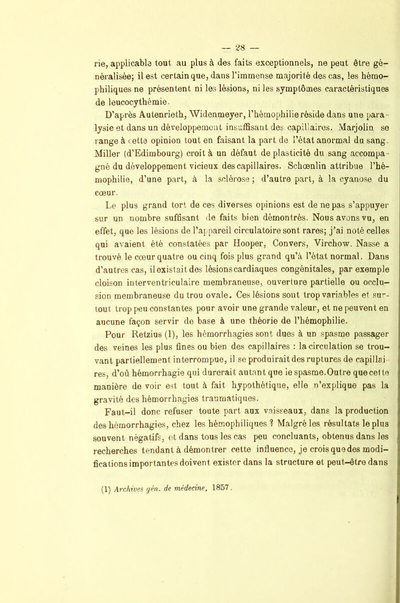 rie, applicable tout au plus à des faits exceptionnels, ne peut être gé- néralisée; il est certain que, dans l’immense majorité des cas, les hémo- philiques ne présentent ni les lésions, ni les symptômes caractéristiques de leucocythémie. D’après Autenrieth, Widenmeyer, l’hémophilie réside dans une para- lysie et dans un développement insuffisant des capillaires. Marjolin se range à cette opinion tout en faisant la part de l’état anormal du sang. Miller (d’Edimbourg) croit à un défaut de plasticité du sang accompa- gné du développement vicieux des capillaires. Schœnlin attribue l’hé- mophilie, d’une part, à la sclérose ; d’autre part, à la cyanose du cœur. Le plus grand tort de ces diverses opinions est de ne pas s’appuyer sur un nombre suffisant de faits bien démontrés. Nous avons vu, en effet, que les lésions de l’aj pareil circulatoire sont rares; j’ai noté celles qui avaient été constatées par Hooper, Convers, Virchow. Nasse a trouvé le cœur quatre ou cinq fois plus grand qu’à l’état normal. Dans d’autres cas, il existait dos lésions cardiaques congénitales, par exemple cloison interventriculaire membraneuse, ouverture partielle ou occlu- sion membraneuse du trou ovale. Ces lésions sont trop variables et sur- tout trop peu constantes pour avoir une grande valeur, et ne peuvent en aucune façon servir de base à une théorie de l’hémophilie. Pour Retzius (1), les hémorrhagies sont dues à un spasme passager des veines les plus fines ou bien des capillaires : la circulation se trou- vant partiellement interrompue, il se produirait des ruptures de capillai res, d’où hémorrhagie qui durerait autant que le spasme. Outre que celte manière de voir est tout à fait hypothétique, elle n’explique pas la gravité des hémorrhagies traumatiques. Faut-il donc refuser toute part aux vaisseaux, dans la production des hémorrhagies, chez les hémophiliques ? Malgré les résultats le plus souvent négatifs, et dans tous les cas peu concluants, obtenus dans les recherches tendant à démontrer cette influence, je crois que des modi- fications importantes doivent exister dans la structure et peut-être dans (1) Archives gén. de médecine, 1857.