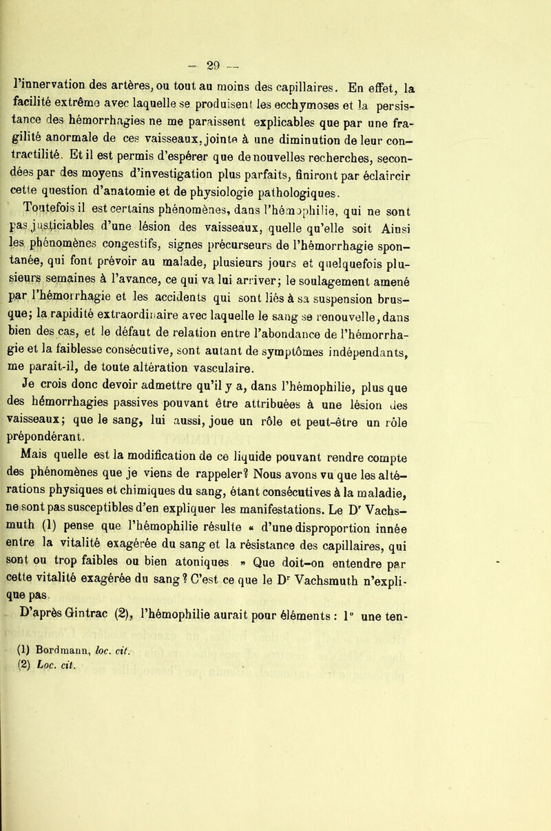 l’innervation des artères, ou tout au moins des capillaires. En effet, la facilité extrême avec laquelle se produisent les ecchymoses et la persis- tance des hémorrhagies ne me paraissent explicables que par une fra- gilité anormale de ces vaisseaux, jointe à une diminution de leur con- tractilité. Et il est permis d’espérer que de nouvelles recherches, secon- dées par des moyens d’investigation plus parfaits, finiront par éclaircir cette question d’anatomie et de physiologie pathologiques. Toutefois il est certains phénomènes, dans l’hémophilie, qui ne sont pas j usticiables d’une lésion des vaisseaux, quelle qu’elle soit Ainsi les, phénomènes congestifs, signes précurseurs de l’hémorrhagie spon- tanée, qui font prévoir au malade, plusieurs jours et quelquefois plu- sieurs semaines à l’avance, ce qui va lui arriver j le soulagement amené par 1 hémorrhagie et les accidents qui sont liés à sa suspension brus- que; la rapidité extraordinaire avec laquelle le sang se renouvelle, dans bien des cas, et le défaut de relation entre l’abondance de l’hémorrha- gie et la faiblesse consécutive, sont autant de symptômes indépendants, me paraît-il, de toute altération vasculaire. Je crois donc devoir admettre qu’il y a, dans l’hémophilie, plus que des hémorrhagies passives pouvant être attribuées à une lésion des vaisseaux; que le sang, lui aussi, joue un rôle et peut-être un rôle prépondérant. Mais quelle est la modification de ce liquide pouvant rendre compte des phénomènes que je viens de rappeler? Nous avons vu que les alté- rations physiques et chimiques du sang, étant consécutives à la maladie, ne sont pas susceptibles d’en expliquer les manifestations. Le D’Vachs- muth (1) pense que l’hémophilie résulte « d’une disproportion innée entre la vitalité exagéree du sang et la résistance des capillaires, qui sont ou trop faibles ou bien atoniques » Que doit-on entendre par cette vitalité exagérée du sang? C’est ce que le D'' Vachsmuth n’expli- que pas. D’après Gin trac (2), l’hémophilie aurait pour éléments : 1 une ten- (1) Bordmaim, loc. cit.