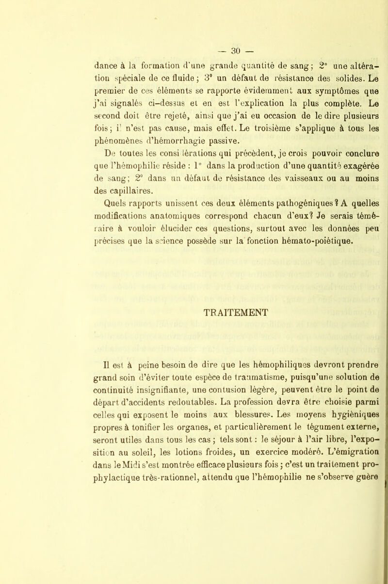 dance à la formation d’une grande quantité de sang; 2° une altéra- tion spéciale de ce fluide ; 3® un défaut de résistance des solides. Le premier de ces éléments se rapporte évidemment aux symptômes que j’ai signalés ci-dessus et en est l’explication la plus complète. Le second doit être rejeté, ainsi que j’ai eu occasion de le dire plusieurs fois; i' n’est pas cause, mais effet. Le troisième s’applique à tous les phénomènes d’hémorrhagie passive. De toutes les consi lérations qui précèdent, je crois pouvoir conclure que l’hémophilie réside : 1“ dans la production d’une quantité exagérée de sang; 2“ dans un défaut de résistance des vaisseaux ou au moins des capillaires. Quels rapports unissent ces deux éléments pathogéniques ? A quelles modifications anatomiques correspond chacun d’eux? Je serais témé- raire à vouloir élucider ces questions, surtout avec les données peu précises que la science possède sur la fonction hémato-poiétique. TRAITEMENT Il est à peine besoin de dire que les hémophiliques devront prendre grand soin d’éviter toute espèce de traumatisme, puisqu’une solution de continuité insignifiante, une contusion légère, peuvent être le point de départ d’accidents redoutables. La profession devra être choisie parmi celles qui exposent le moins aux blessures. Les moyens hygiéniques propres à tonifier les organes, et particulièrement le tégument externe, seront utiles dans tous les cas ; tels sont : le séjour à l’air libre, l’expo- sition au soleil, les lotions froides, un exercice modéré. L’émigration dans le Midi s’est montrée efficace plusieurs fois ; c’est un traitement pro- phylactique très-rationnel, attendu que l’hémophilie ne s’observe guère